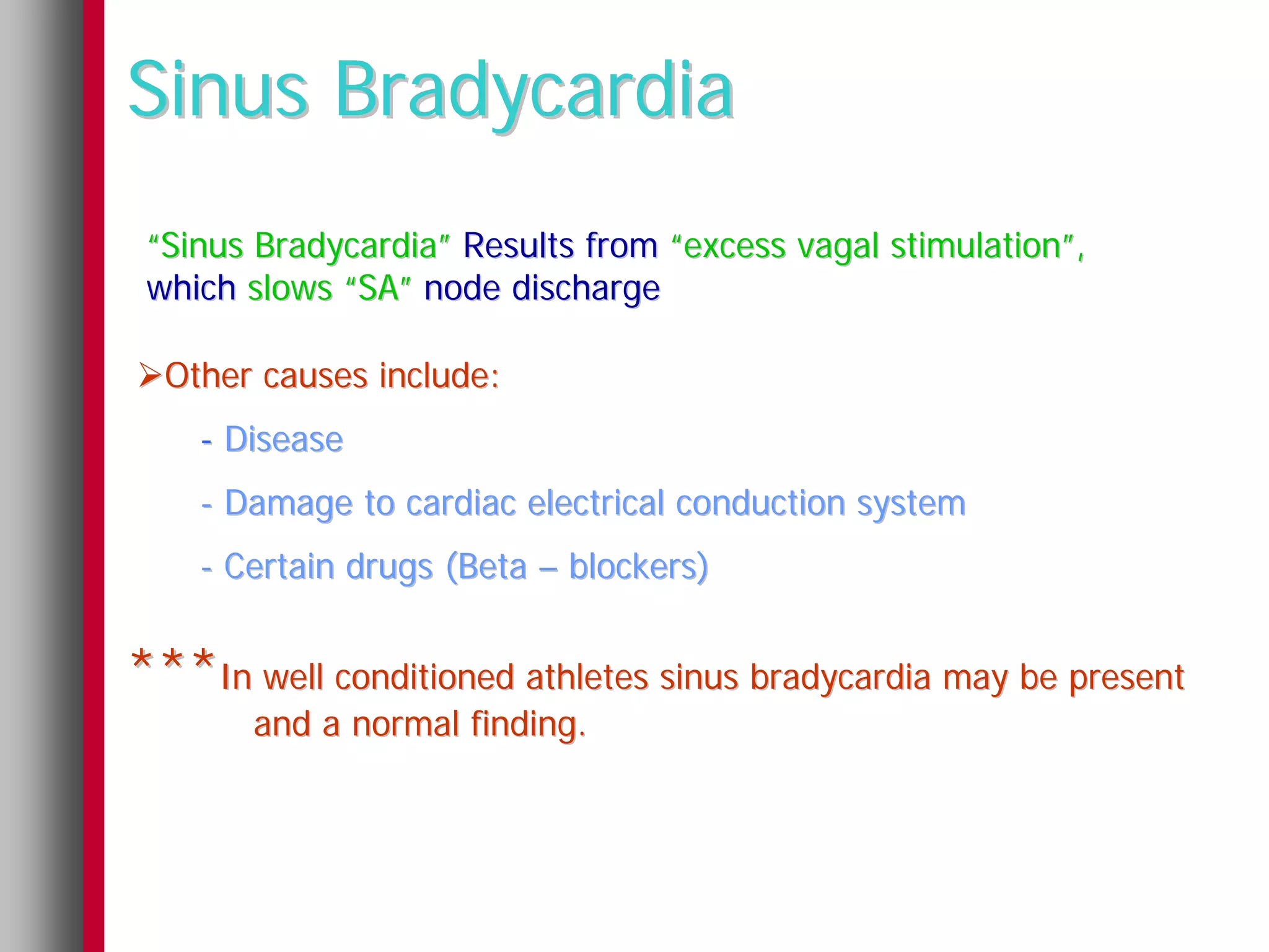 Sinus Bradycardia
 “Sinus Bradycardia” Results from “excess vagal stimulation”,
 which slows “SA” node discharge

  Other causes include:
    - Disease
    - Damage to cardiac electrical conduction system
    - Certain drugs (Beta – blockers)


***In well conditioned athletes sinus bradycardia may be present
       and a normal finding.
 