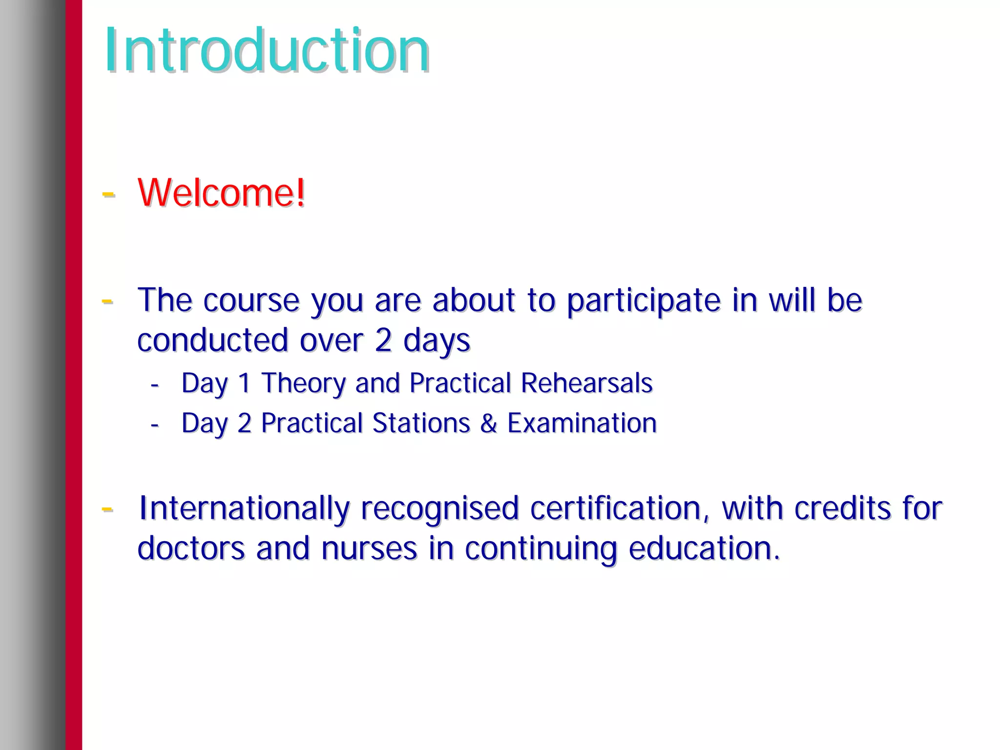 Introduction

- Welcome!

- The course you are about to participate in will be
  conducted over 2 days
   - Day 1 Theory and Practical Rehearsals
   - Day 2 Practical Stations & Examination


- Internationally recognised certification, with credits for
  doctors and nurses in continuing education.
 