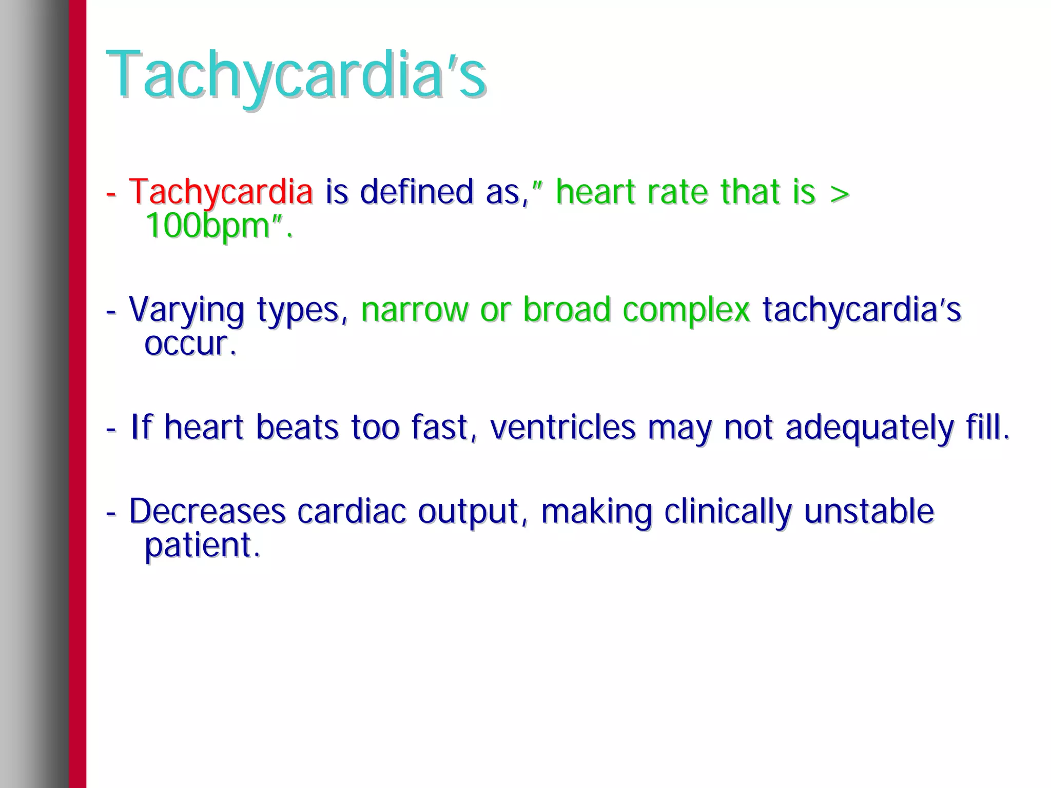 Tachycardia’s
- Tachycardia is defined as,” heart rate that is >
   100bpm”.

- Varying types, narrow or broad complex tachycardia’s
   occur.

- If heart beats too fast, ventricles may not adequately fill.

- Decreases cardiac output, making clinically unstable
   patient.
 