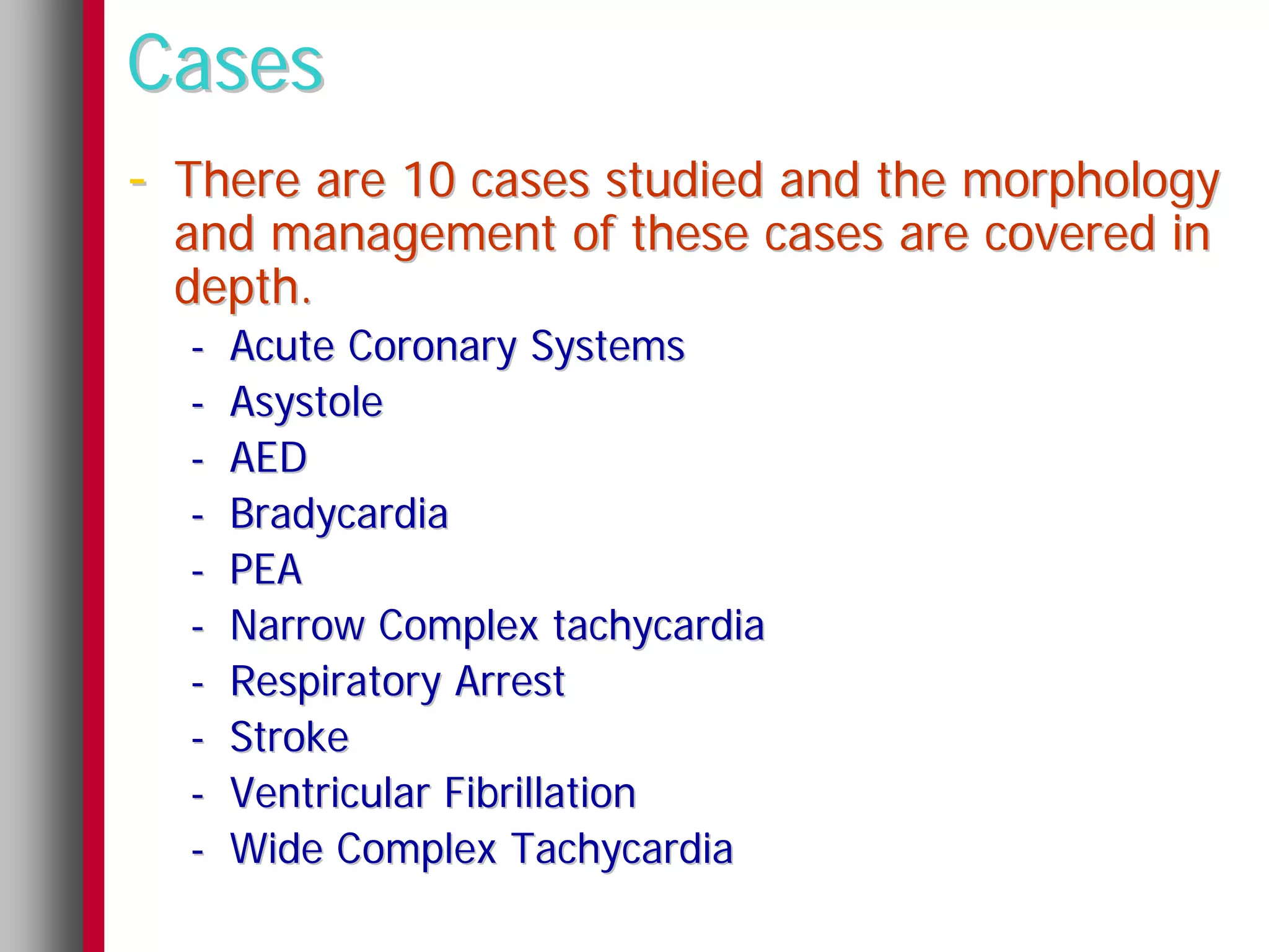 Cases
- There are 10 cases studied and the morphology
  and management of these cases are covered in
  depth.
  -   Acute Coronary Systems
  -   Asystole
  -   AED
  -   Bradycardia
  -   PEA
  -   Narrow Complex tachycardia
  -   Respiratory Arrest
  -   Stroke
  -   Ventricular Fibrillation
  -   Wide Complex Tachycardia
 