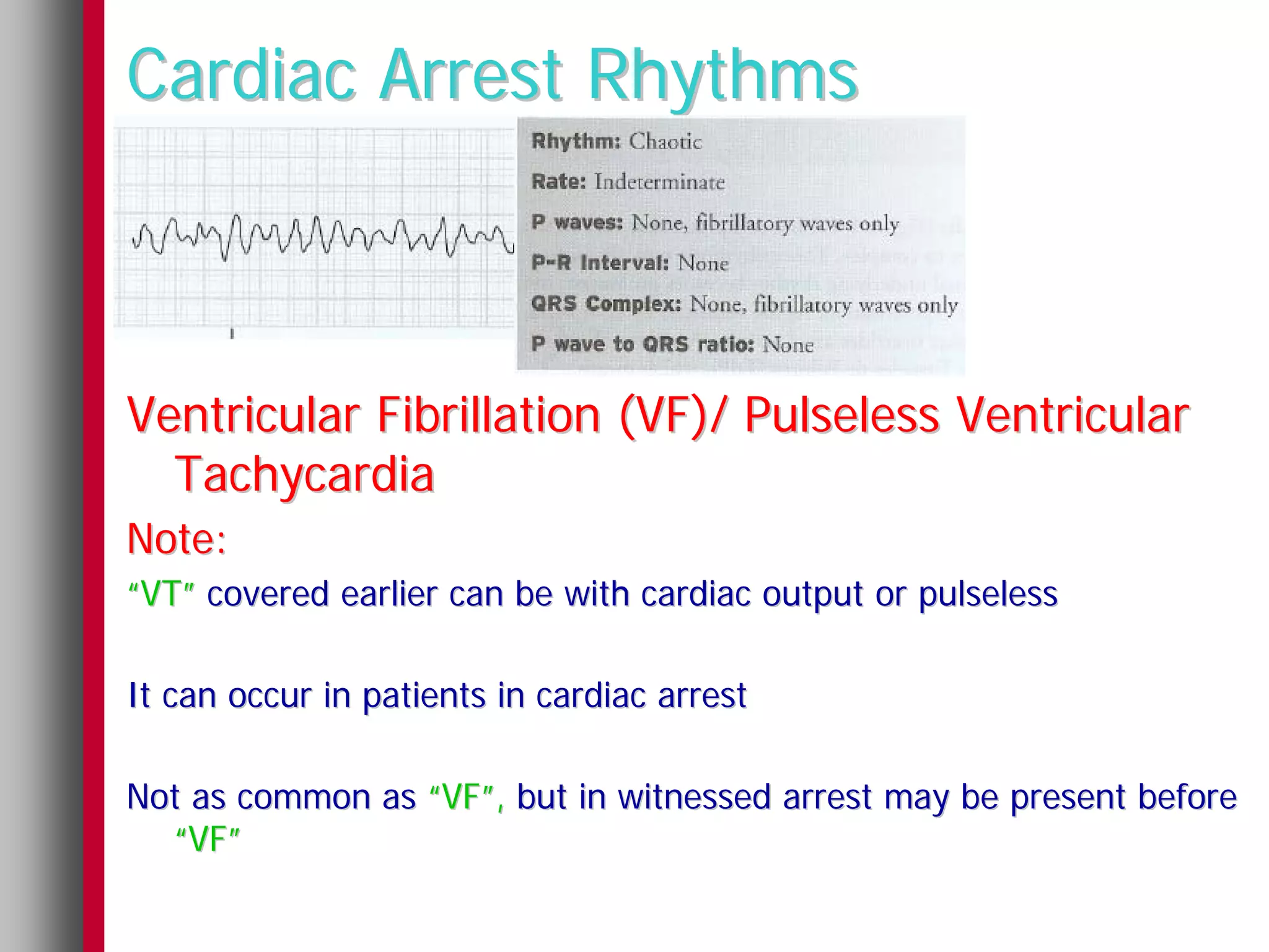 Cardiac Arrest Rhythms



Ventricular Fibrillation (VF)/ Pulseless Ventricular
  Tachycardia
Note:
“VT” covered earlier can be with cardiac output or pulseless

It can occur in patients in cardiac arrest

Not as common as “VF”, but in witnessed arrest may be present before
  “VF”
 