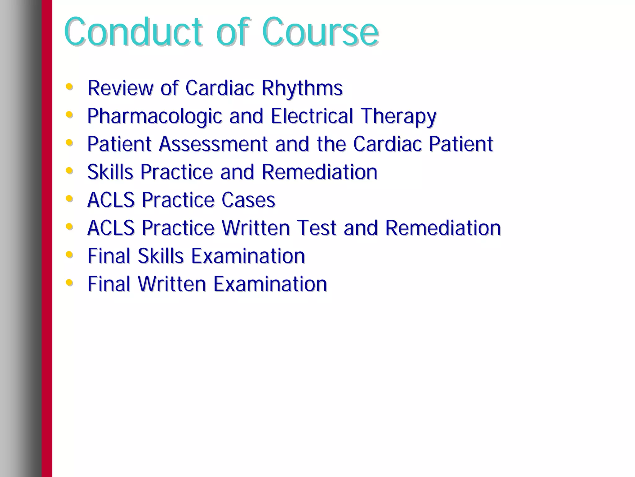 Conduct of Course
•   Review of Cardiac Rhythms
•   Pharmacologic and Electrical Therapy
•   Patient Assessment and the Cardiac Patient
•   Skills Practice and Remediation
•   ACLS Practice Cases
•   ACLS Practice Written Test and Remediation
•   Final Skills Examination
•   Final Written Examination
 