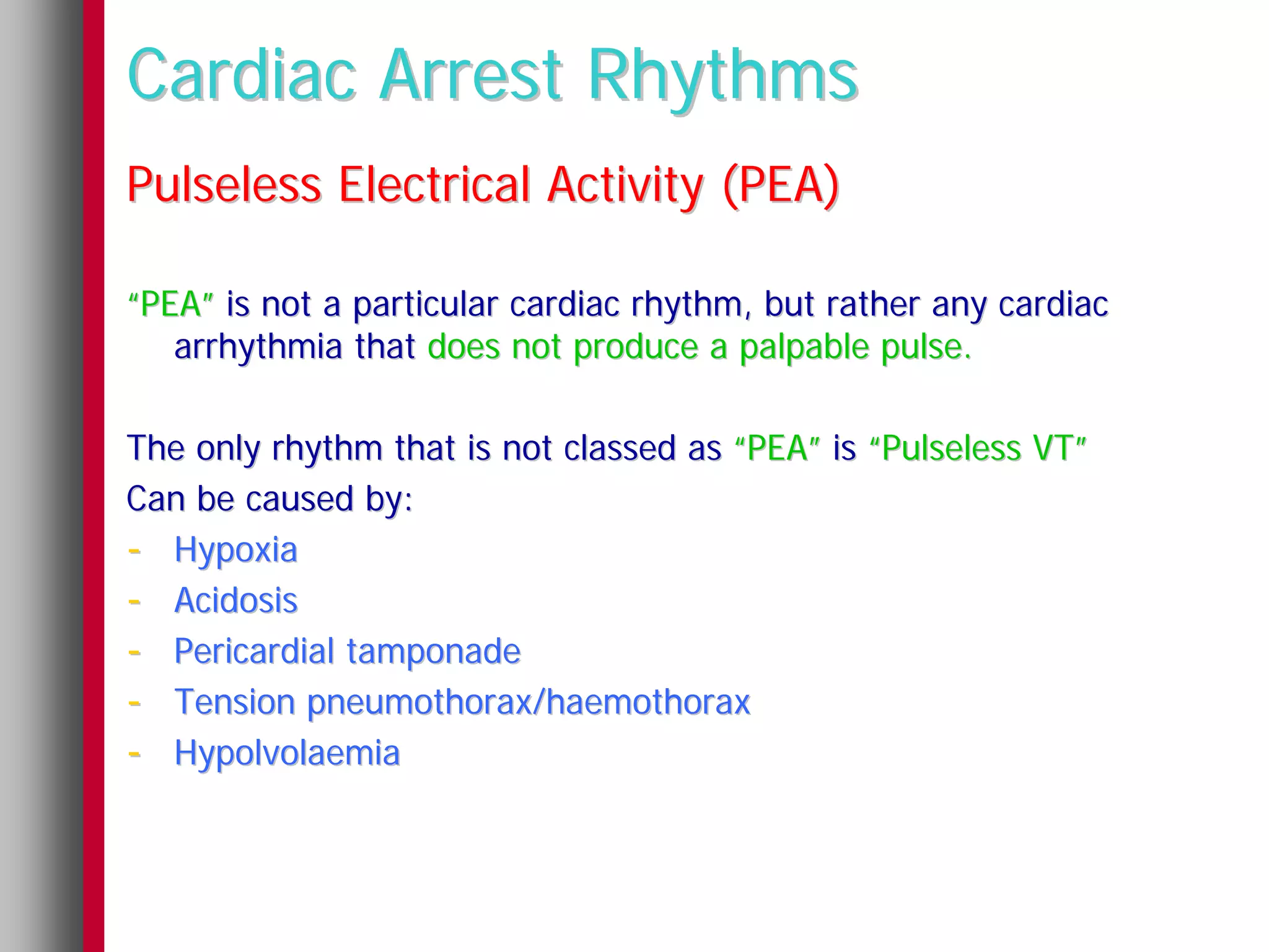 Cardiac Arrest Rhythms
Pulseless Electrical Activity (PEA)

“PEA” is not a particular cardiac rhythm, but rather any cardiac
   arrhythmia that does not produce a palpable pulse.

The only rhythm that is not classed as “PEA” is “Pulseless VT”
Can be caused by:
- Hypoxia
- Acidosis
- Pericardial tamponade
- Tension pneumothorax/haemothorax
- Hypolvolaemia
 