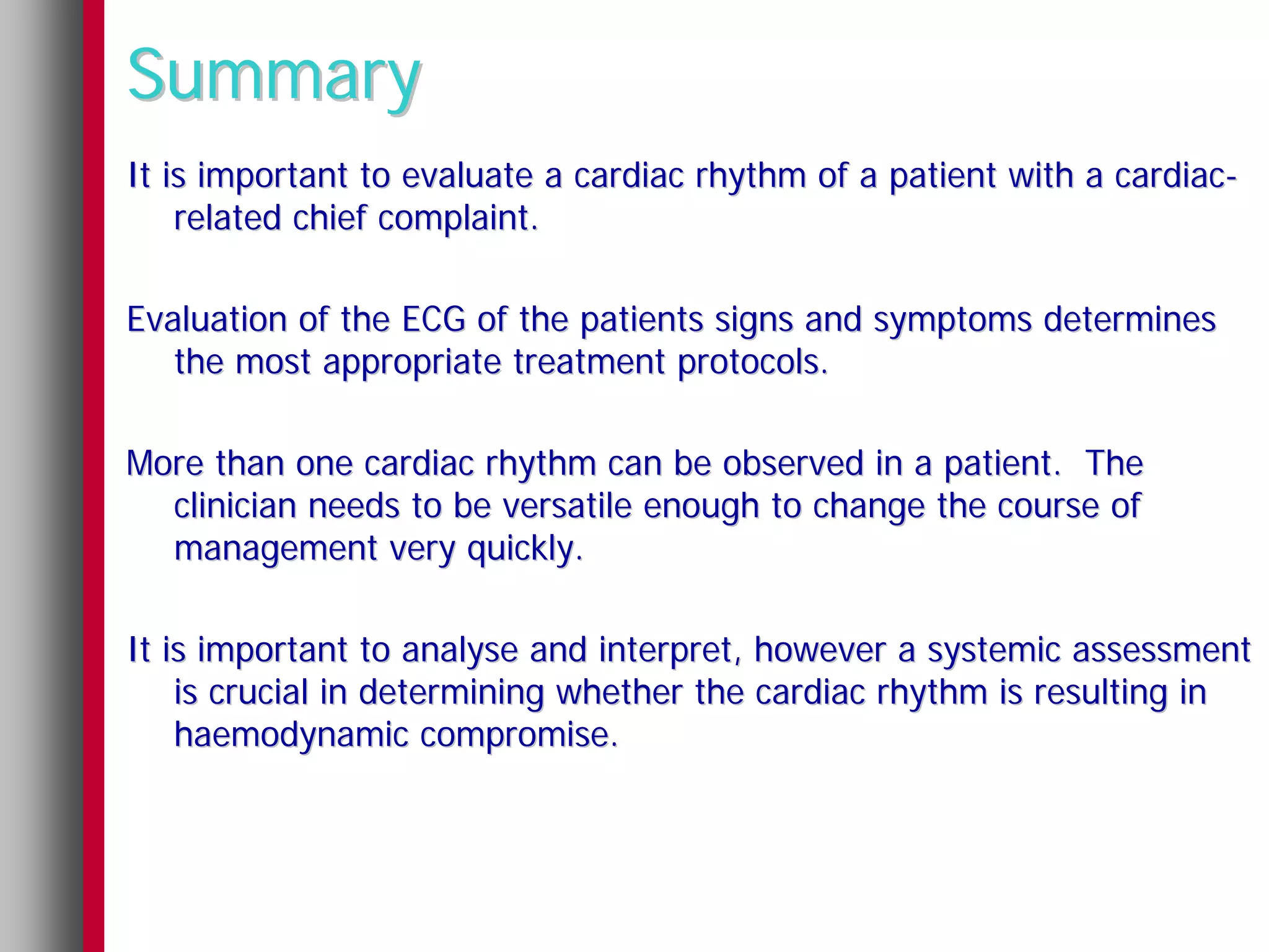 Summary
It is important to evaluate a cardiac rhythm of a patient with a cardiac-
    related chief complaint.

Evaluation of the ECG of the patients signs and symptoms determines
   the most appropriate treatment protocols.

More than one cardiac rhythm can be observed in a patient. The
  clinician needs to be versatile enough to change the course of
  management very quickly.

It is important to analyse and interpret, however a systemic assessment
    is crucial in determining whether the cardiac rhythm is resulting in
    haemodynamic compromise.
 