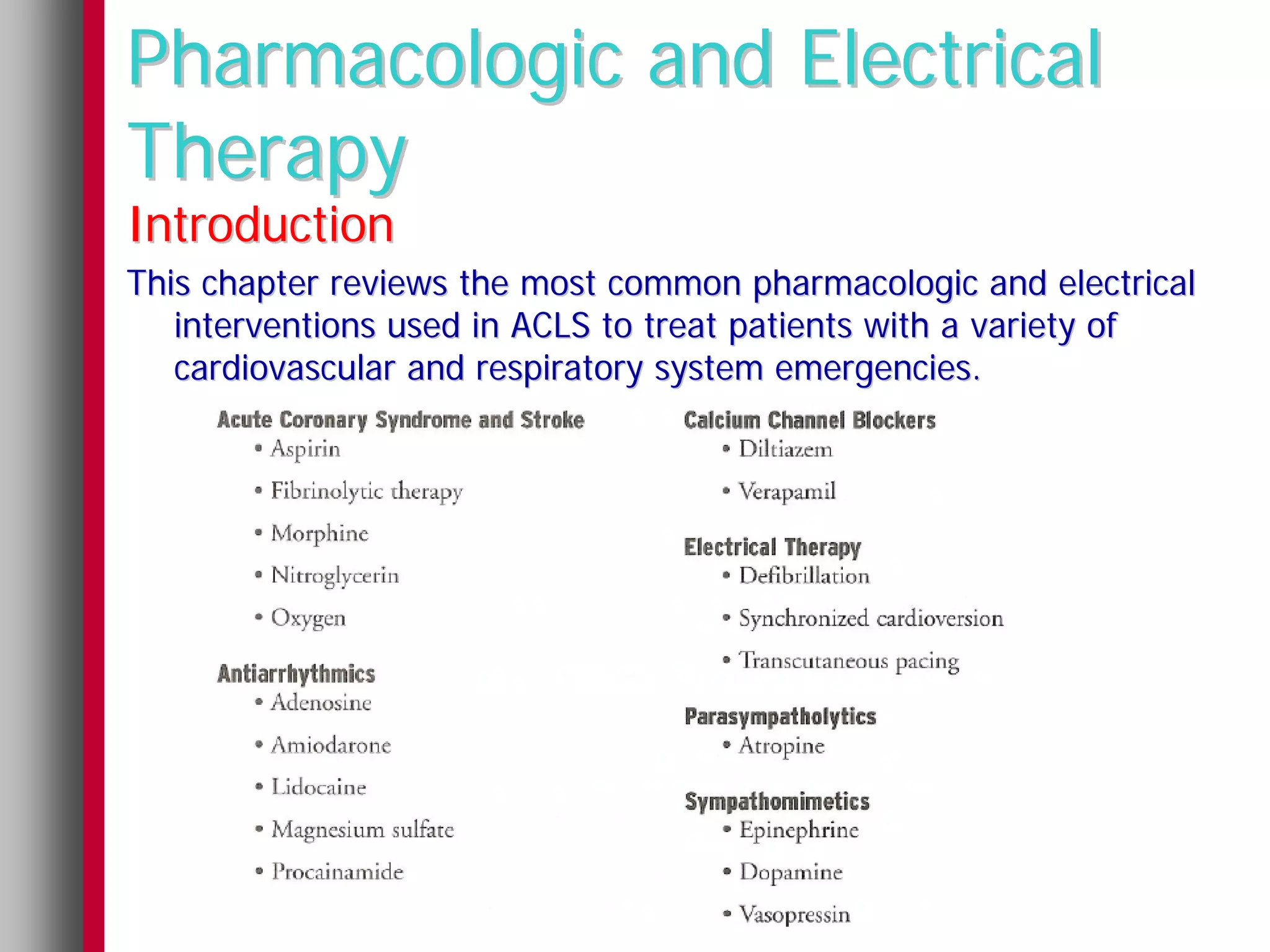 Pharmacologic and Electrical
Therapy
Introduction
This chapter reviews the most common pharmacologic and electrical
   interventions used in ACLS to treat patients with a variety of
   cardiovascular and respiratory system emergencies.
 
