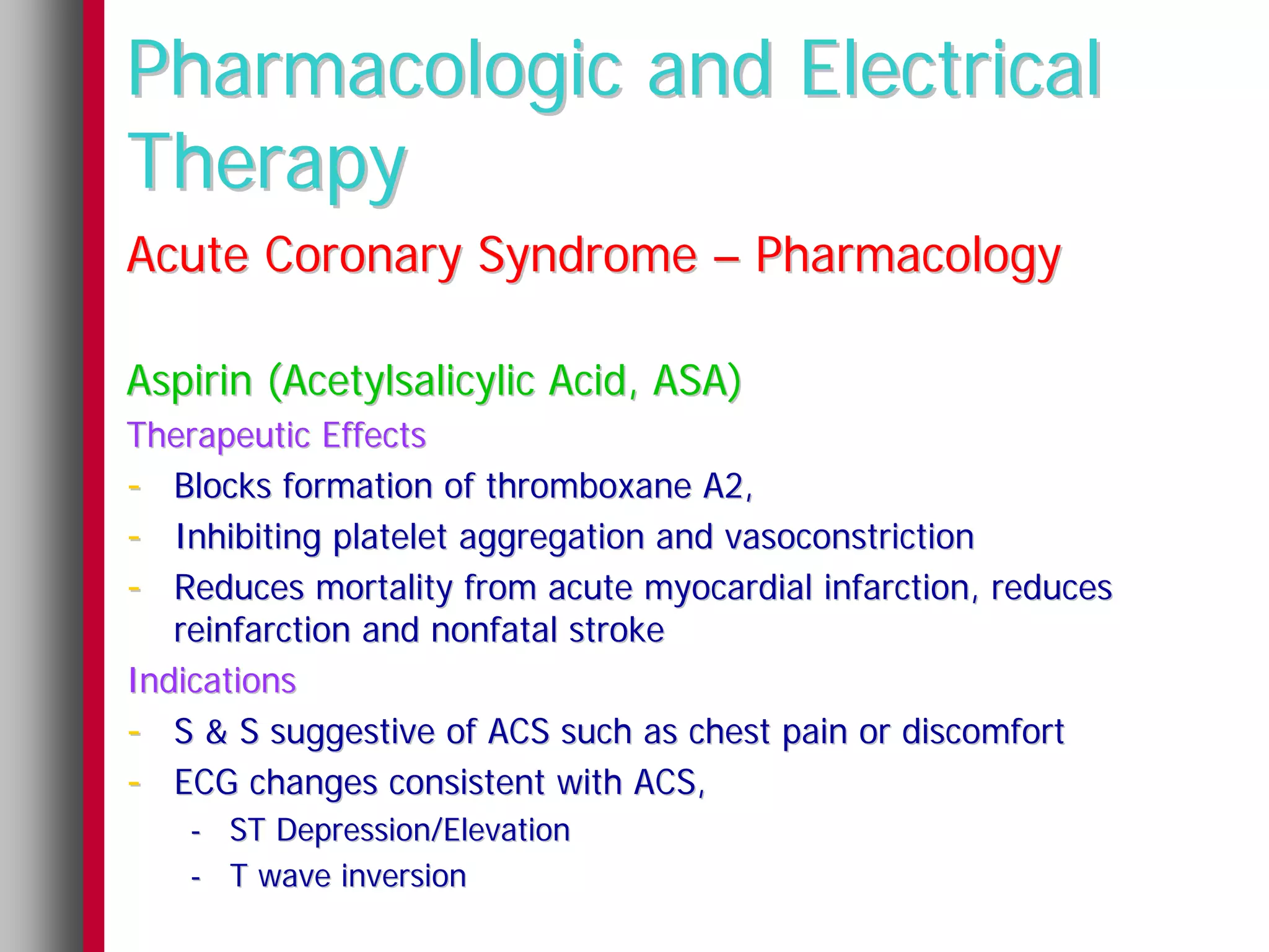 Pharmacologic and Electrical
Therapy
Acute Coronary Syndrome – Pharmacology

Aspirin (Acetylsalicylic Acid, ASA)
Therapeutic Effects
- Blocks formation of thromboxane A2,
- Inhibiting platelet aggregation and vasoconstriction
- Reduces mortality from acute myocardial infarction, reduces
   reinfarction and nonfatal stroke
Indications
- S & S suggestive of ACS such as chest pain or discomfort
- ECG changes consistent with ACS,
   - ST Depression/Elevation
   - T wave inversion
 