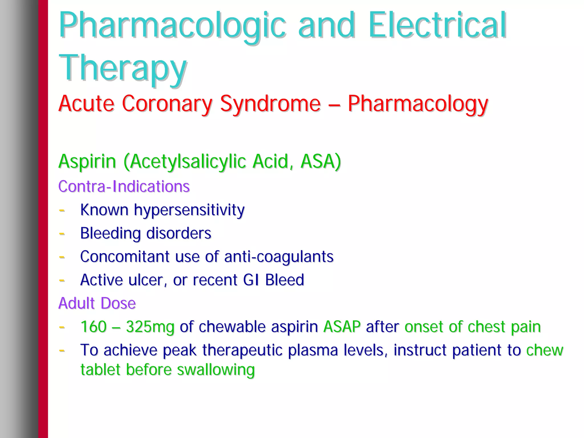 Pharmacologic and Electrical
Therapy
Acute Coronary Syndrome – Pharmacology

Aspirin (Acetylsalicylic Acid, ASA)
Contra-Indications
- Known hypersensitivity
- Bleeding disorders
- Concomitant use of anti-coagulants
- Active ulcer, or recent GI Bleed
Adult Dose
- 160 – 325mg of chewable aspirin ASAP after onset of chest pain
- To achieve peak therapeutic plasma levels, instruct patient to chew
  tablet before swallowing
 