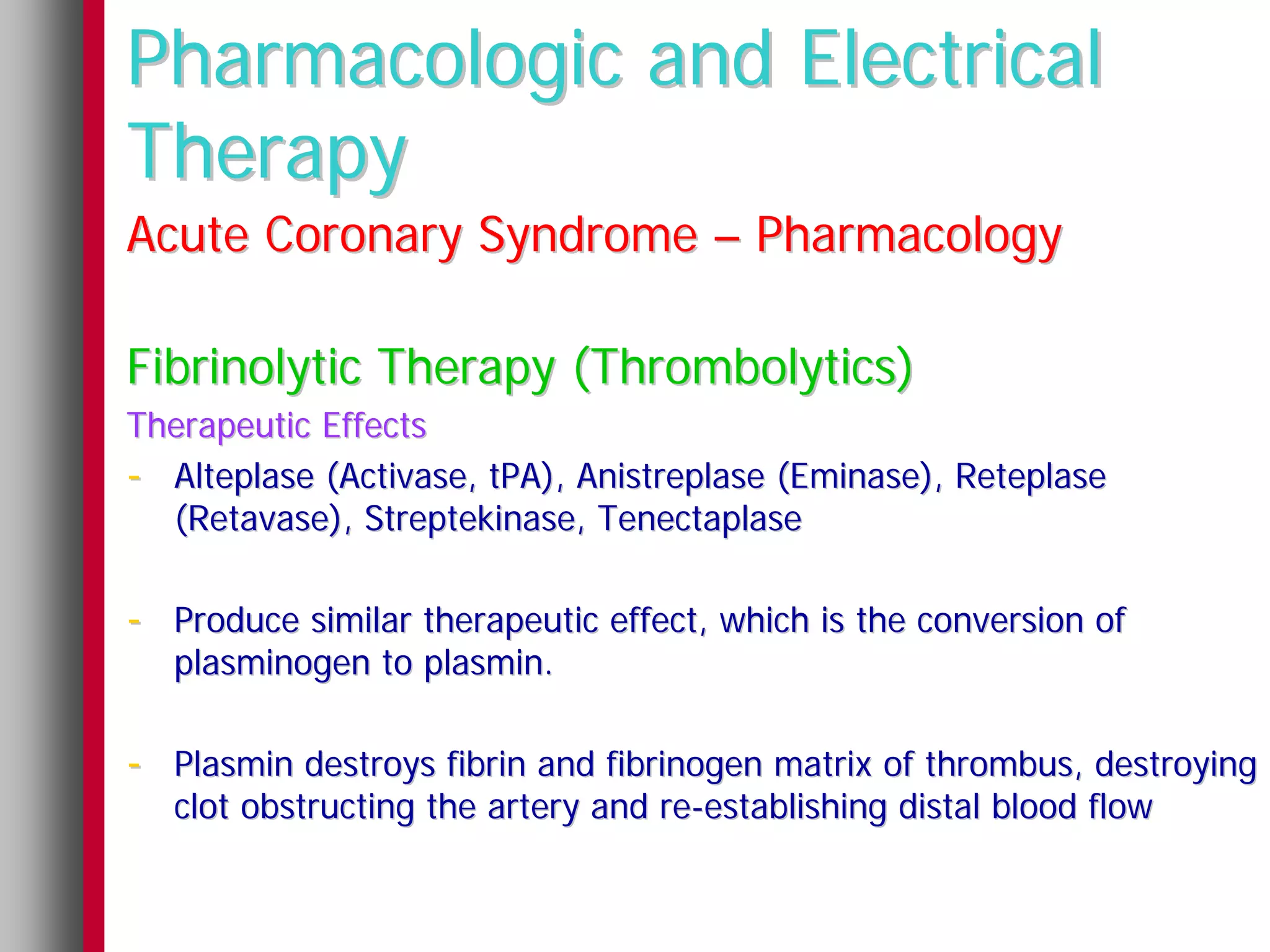 Pharmacologic and Electrical
Therapy
Acute Coronary Syndrome – Pharmacology

Fibrinolytic Therapy (Thrombolytics)
Therapeutic Effects
- Alteplase (Activase, tPA), Anistreplase (Eminase), Reteplase
  (Retavase), Streptekinase, Tenectaplase

- Produce similar therapeutic effect, which is the conversion of
   plasminogen to plasmin.

- Plasmin destroys fibrin and fibrinogen matrix of thrombus, destroying
   clot obstructing the artery and re-establishing distal blood flow
 