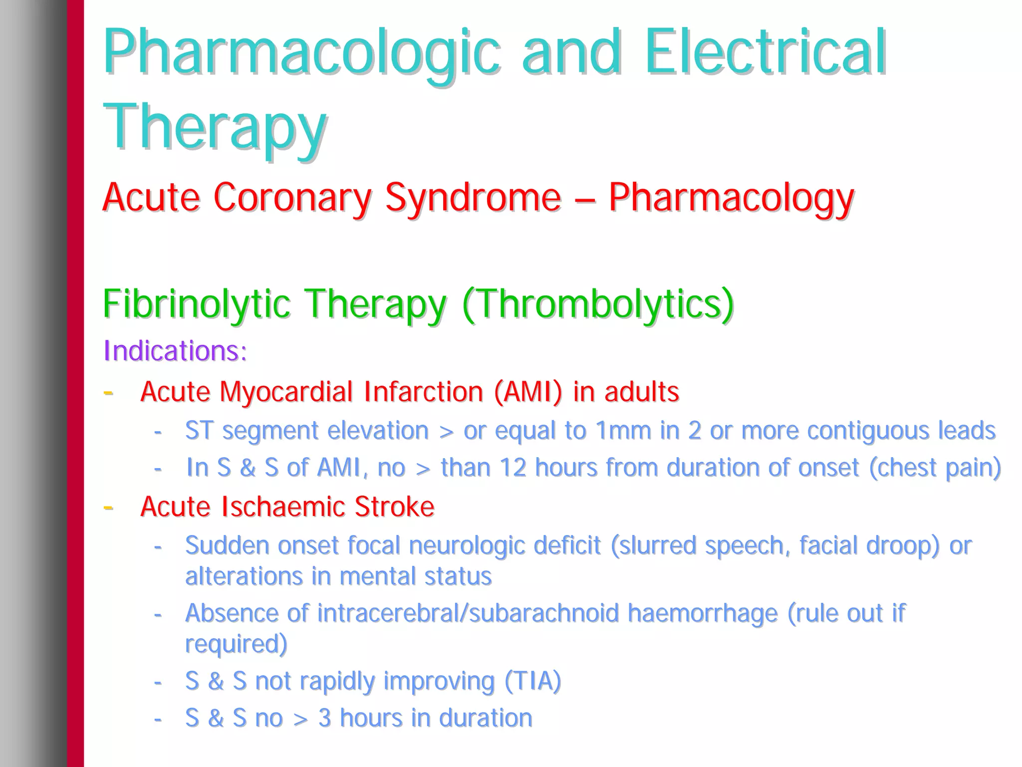 Pharmacologic and Electrical
Therapy
Acute Coronary Syndrome – Pharmacology

Fibrinolytic Therapy (Thrombolytics)
Indications:
- Acute Myocardial Infarction (AMI) in adults
   - ST segment elevation > or equal to 1mm in 2 or more contiguous leads
   - In S & S of AMI, no > than 12 hours from duration of onset (chest pain)
- Acute Ischaemic Stroke
   - Sudden onset focal neurologic deficit (slurred speech, facial droop) or
     alterations in mental status
   - Absence of intracerebral/subarachnoid haemorrhage (rule out if
     required)
   - S & S not rapidly improving (TIA)
   - S & S no > 3 hours in duration
 