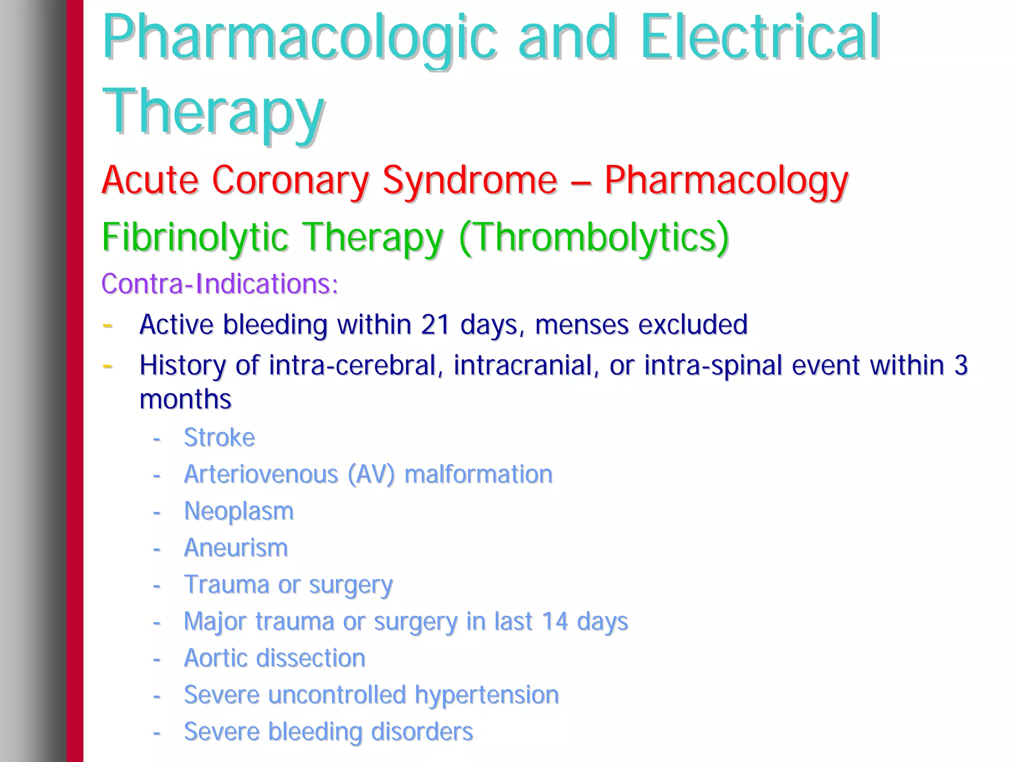 Pharmacologic and Electrical
Therapy
Acute Coronary Syndrome – Pharmacology
Fibrinolytic Therapy (Thrombolytics)
Contra-Indications:
- Active bleeding within 21 days, menses excluded
- History of intra-cerebral, intracranial, or intra-spinal event within 3
  months
    -   Stroke
    -   Arteriovenous (AV) malformation
    -   Neoplasm
    -   Aneurism
    -   Trauma or surgery
    -   Major trauma or surgery in last 14 days
    -   Aortic dissection
    -   Severe uncontrolled hypertension
    -   Severe bleeding disorders
 