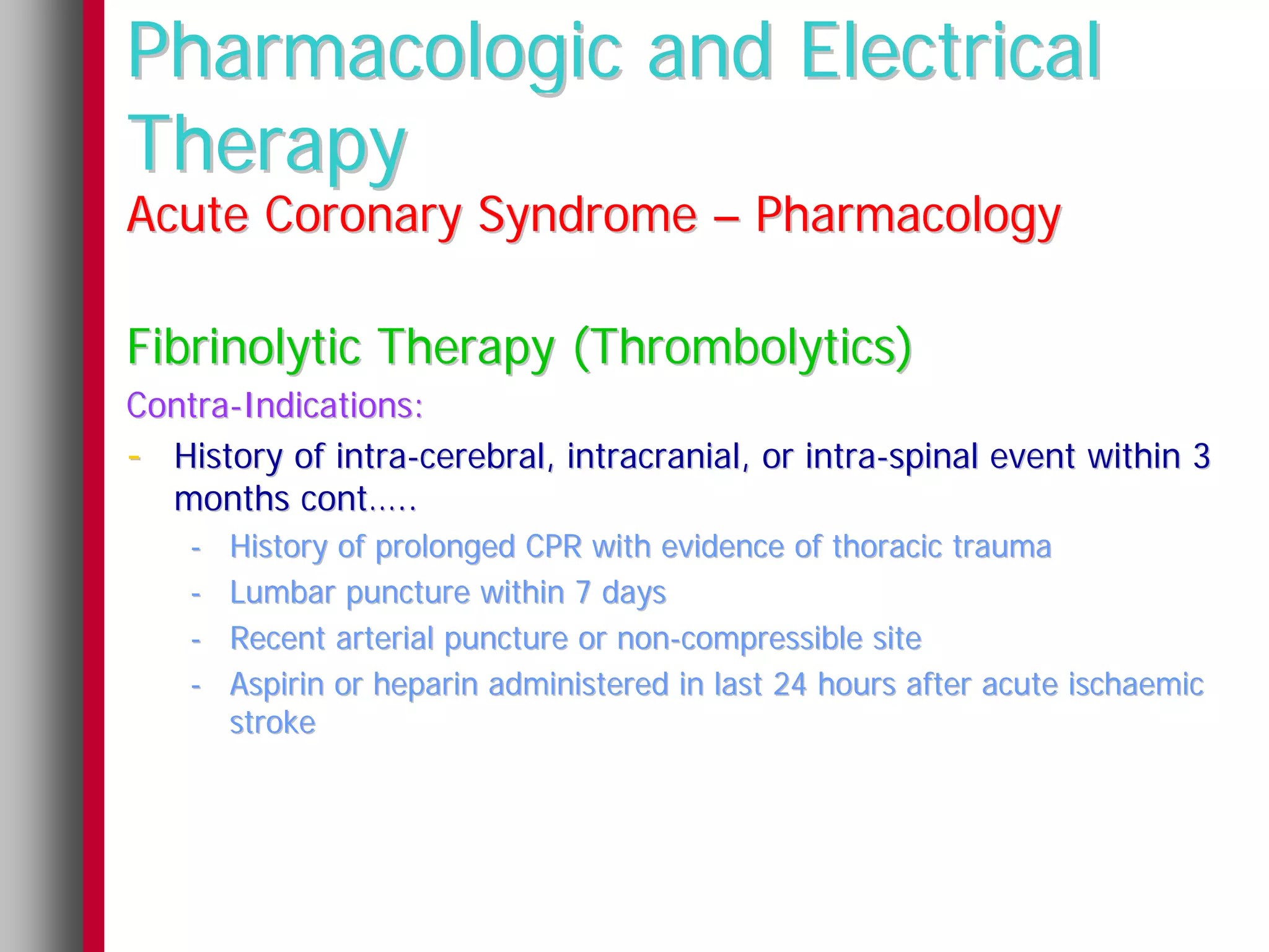 Pharmacologic and Electrical
Therapy
Acute Coronary Syndrome – Pharmacology

Fibrinolytic Therapy (Thrombolytics)
Contra-Indications:
- History of intra-cerebral, intracranial, or intra-spinal event within 3
  months cont…..
    -   History of prolonged CPR with evidence of thoracic trauma
    -   Lumbar puncture within 7 days
    -   Recent arterial puncture or non-compressible site
    -   Aspirin or heparin administered in last 24 hours after acute ischaemic
        stroke
 