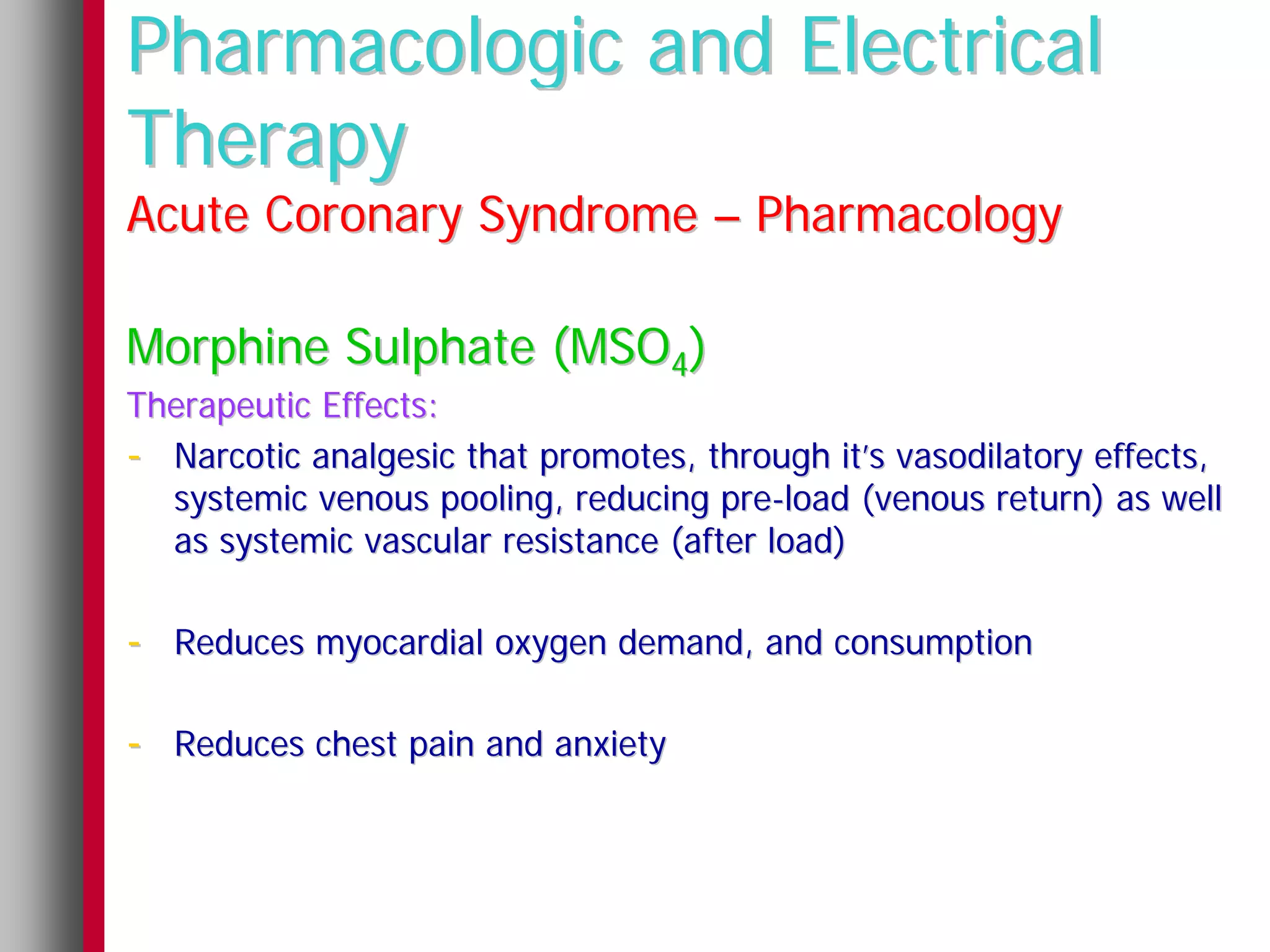 Pharmacologic and Electrical
Therapy
Acute Coronary Syndrome – Pharmacology

Morphine Sulphate (MSO4)
Therapeutic Effects:
- Narcotic analgesic that promotes, through it’s vasodilatory effects,
  systemic venous pooling, reducing pre-load (venous return) as well
  as systemic vascular resistance (after load)

- Reduces myocardial oxygen demand, and consumption

- Reduces chest pain and anxiety
 