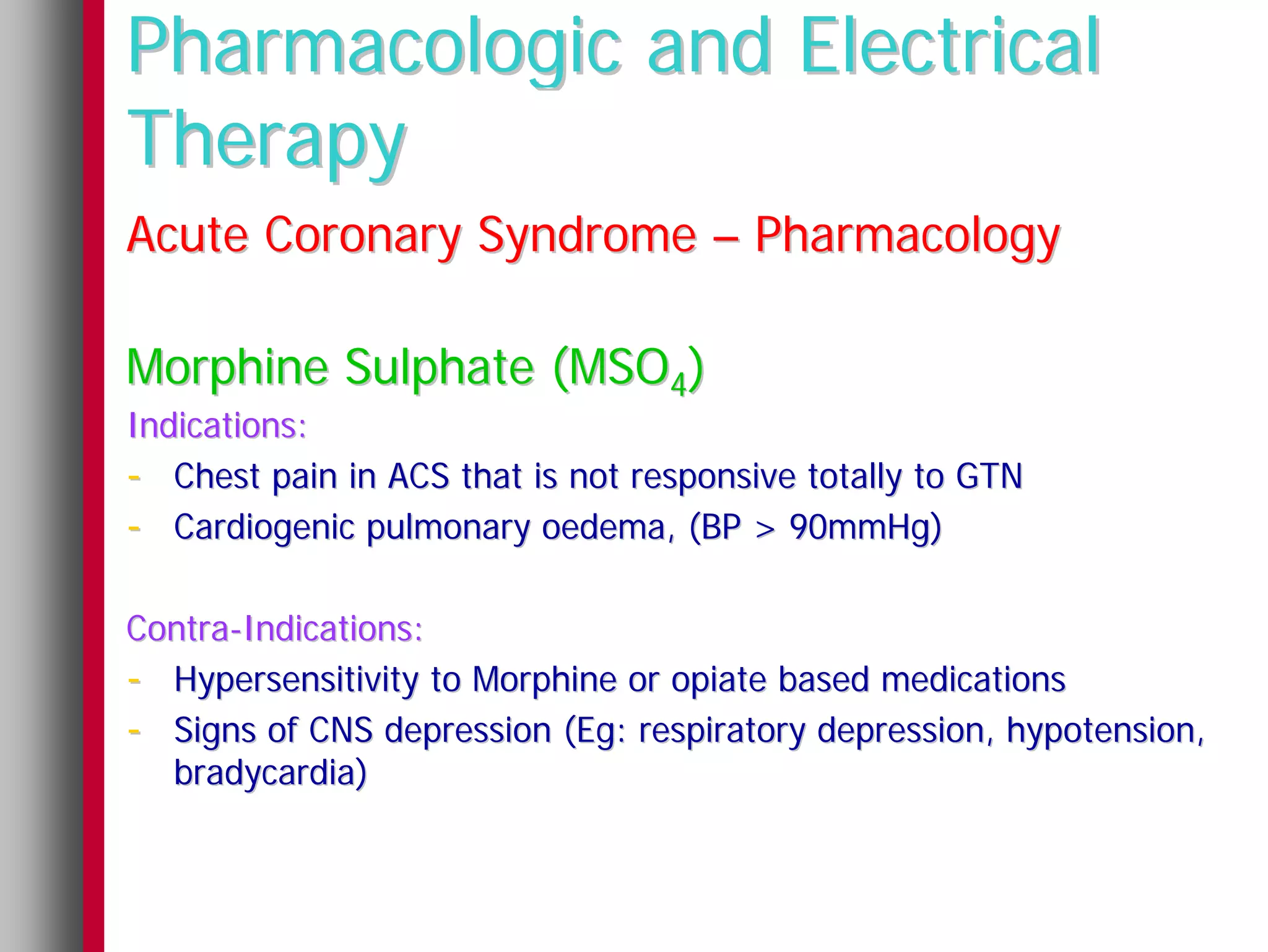 Pharmacologic and Electrical
Therapy
Acute Coronary Syndrome – Pharmacology

Morphine Sulphate (MSO4)
Indications:
- Chest pain in ACS that is not responsive totally to GTN
- Cardiogenic pulmonary oedema, (BP > 90mmHg)

Contra-Indications:
- Hypersensitivity to Morphine or opiate based medications
- Signs of CNS depression (Eg: respiratory depression, hypotension,
  bradycardia)
 