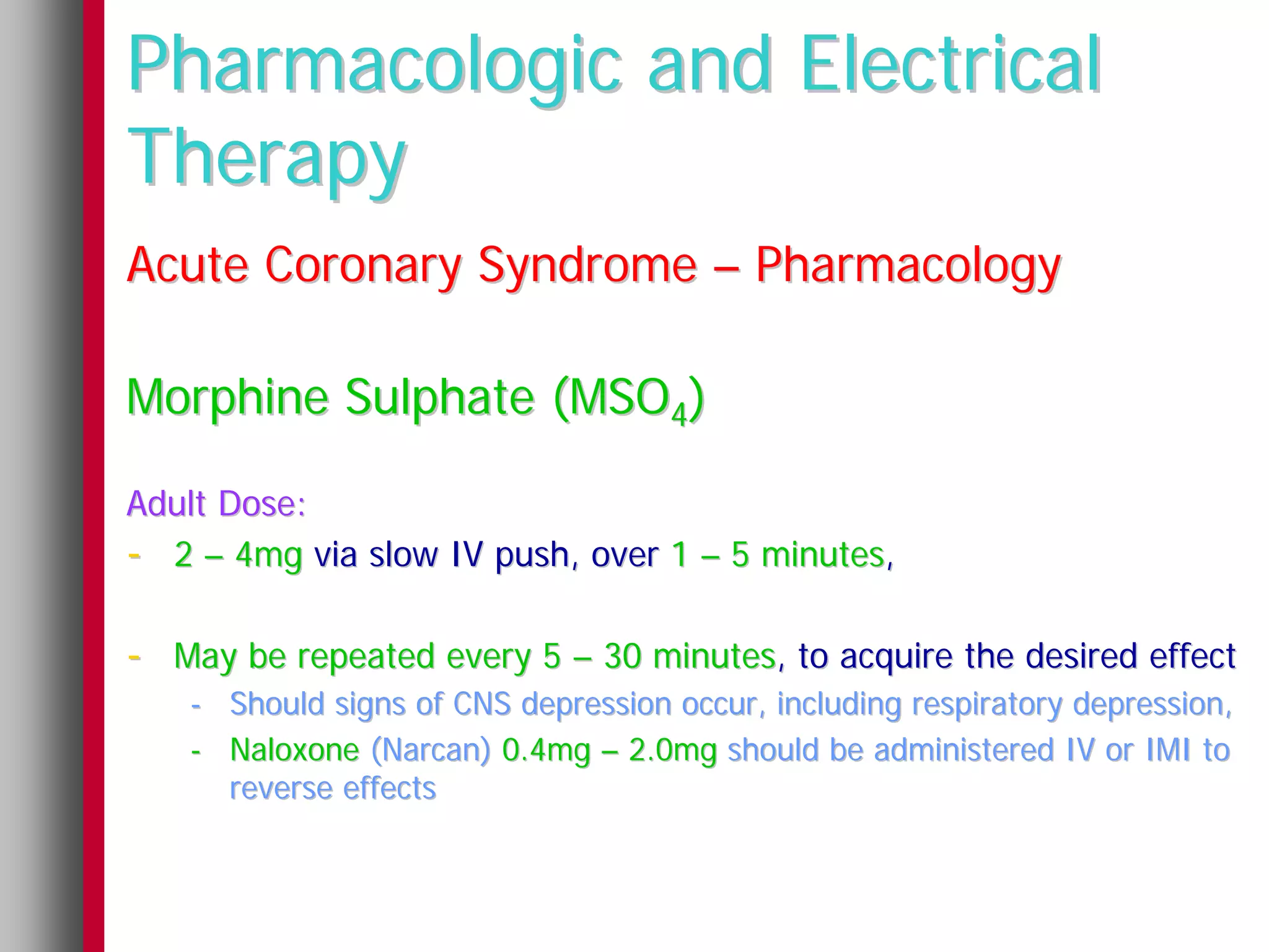 Pharmacologic and Electrical
Therapy
Acute Coronary Syndrome – Pharmacology

Morphine Sulphate (MSO4)

Adult Dose:
- 2 – 4mg via slow IV push, over 1 – 5 minutes,

- May be repeated every 5 – 30 minutes, to acquire the desired effect
   - Should signs of CNS depression occur, including respiratory depression,
   - Naloxone (Narcan) 0.4mg – 2.0mg should be administered IV or IMI to
     reverse effects
 