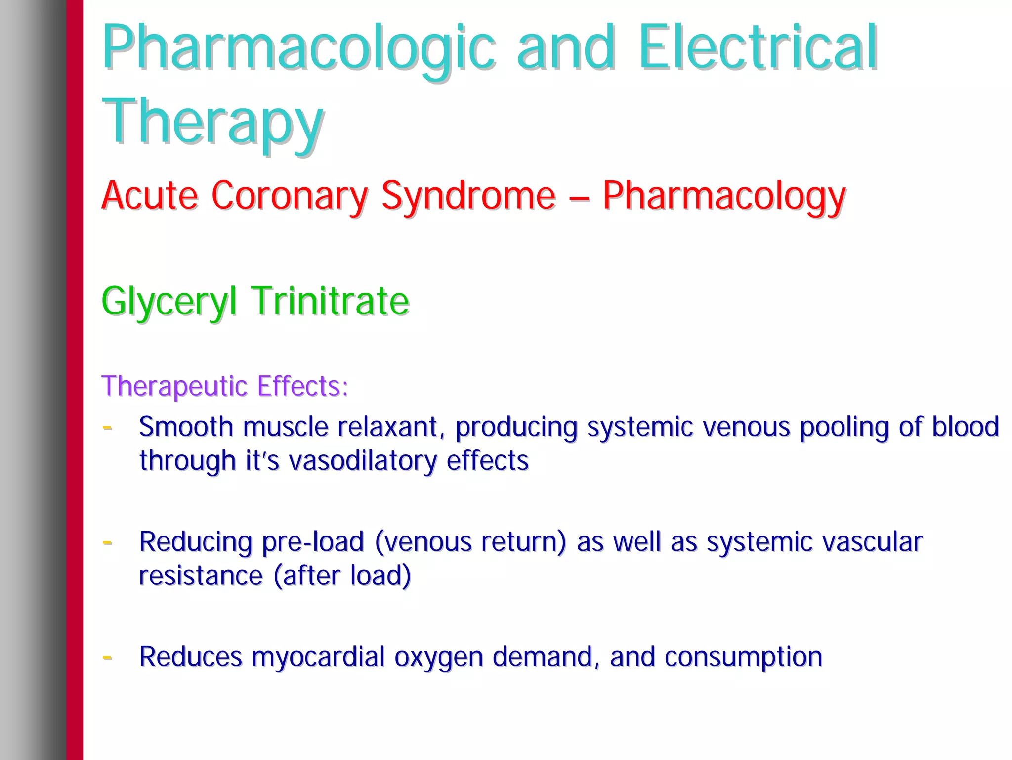 Pharmacologic and Electrical
Therapy
Acute Coronary Syndrome – Pharmacology

Glyceryl Trinitrate

Therapeutic Effects:
- Smooth muscle relaxant, producing systemic venous pooling of blood
  through it’s vasodilatory effects

- Reducing pre-load (venous return) as well as systemic vascular
  resistance (after load)

- Reduces myocardial oxygen demand, and consumption
 