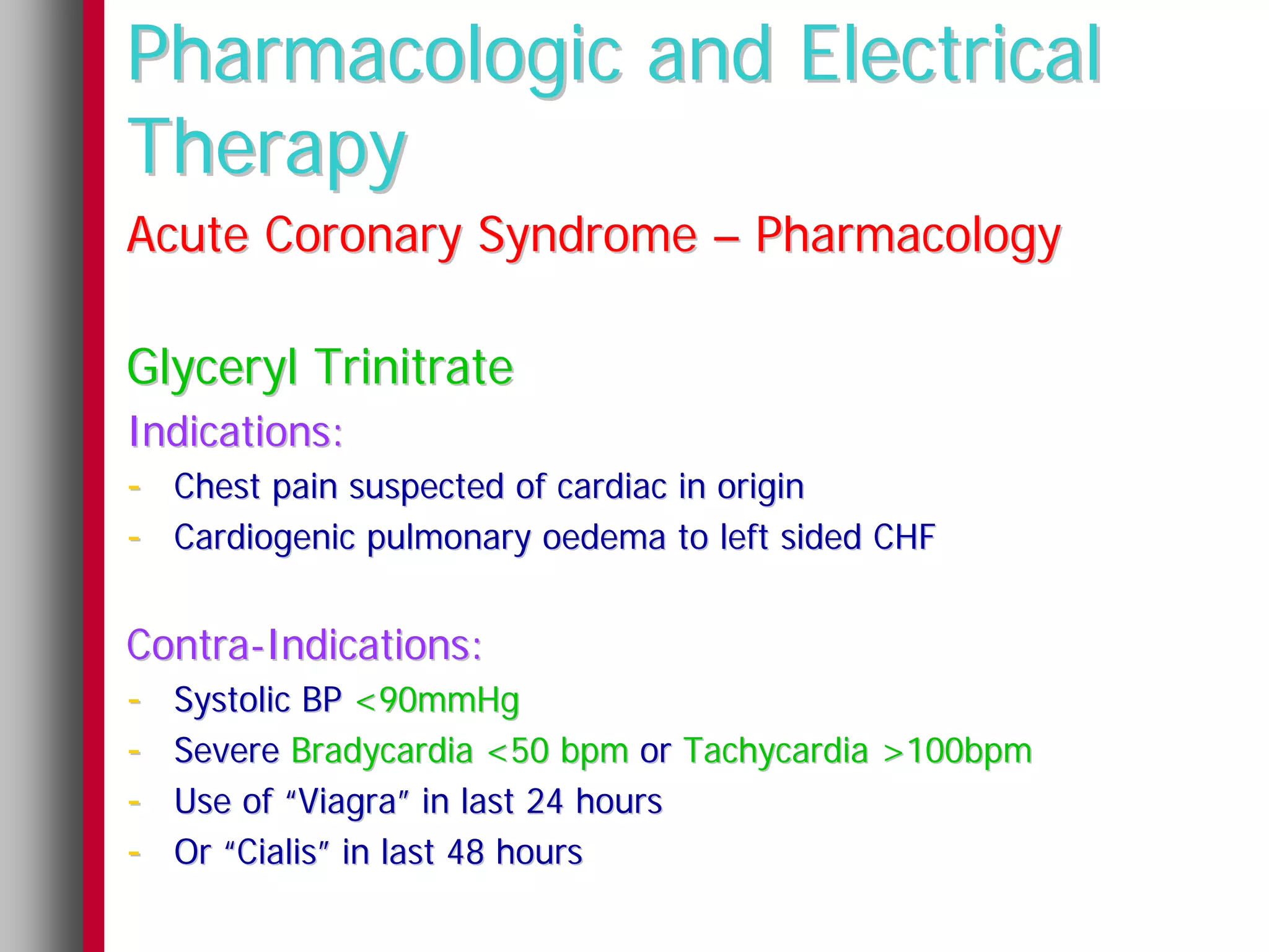 Pharmacologic and Electrical
Therapy
Acute Coronary Syndrome – Pharmacology

Glyceryl Trinitrate
Indications:
- Chest pain suspected of cardiac in origin
- Cardiogenic pulmonary oedema to left sided CHF

Contra-Indications:
- Systolic BP <90mmHg
- Severe Bradycardia <50 bpm or Tachycardia >100bpm
- Use of “Viagra” in last 24 hours
- Or “Cialis” in last 48 hours
 