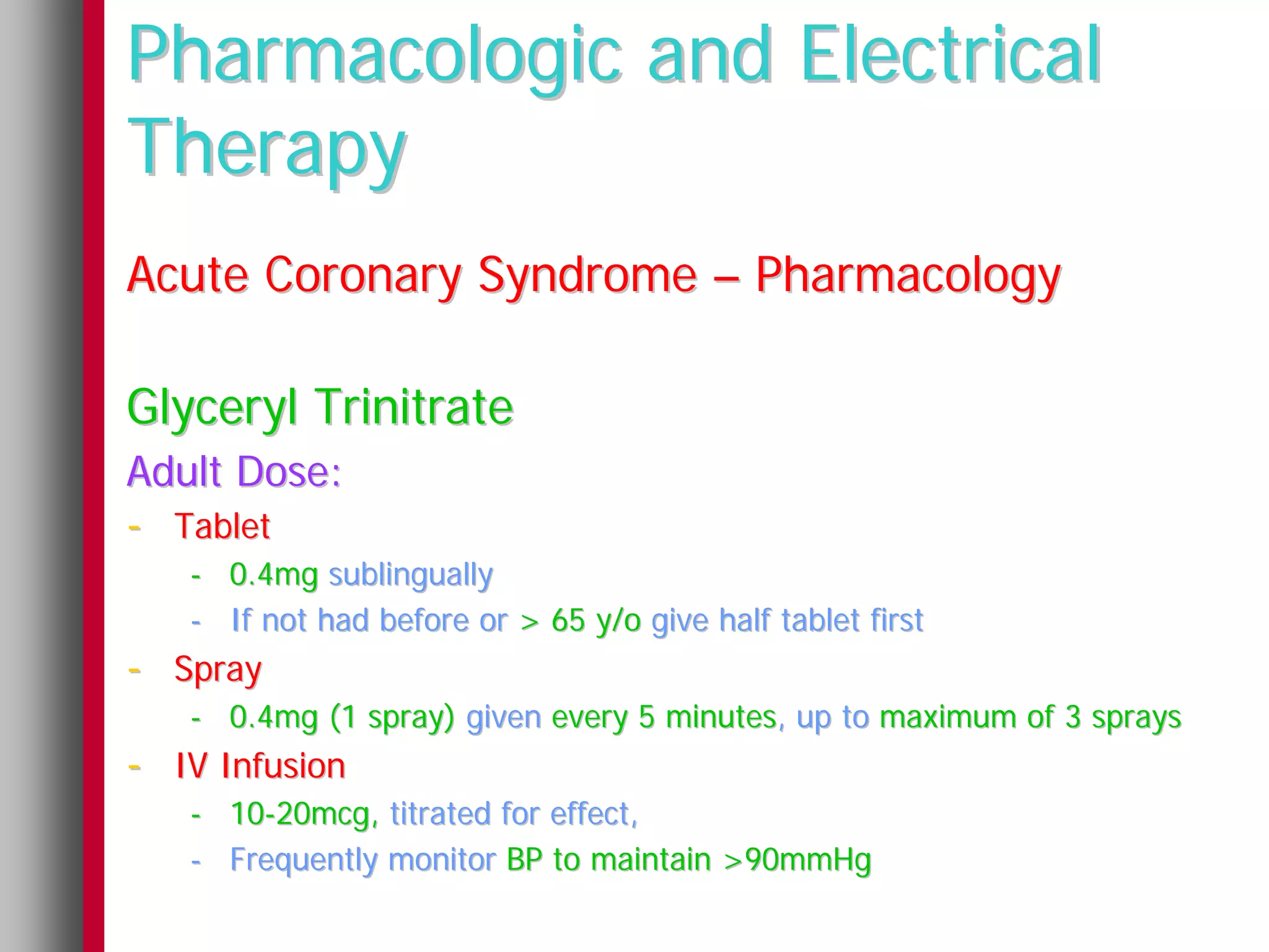 Pharmacologic and Electrical
Therapy
Acute Coronary Syndrome – Pharmacology

Glyceryl Trinitrate
Adult Dose:
- Tablet
   - 0.4mg sublingually
   - If not had before or > 65 y/o give half tablet first
- Spray
   - 0.4mg (1 spray) given every 5 minutes, up to maximum of 3 sprays
- IV Infusion
   - 10-20mcg, titrated for effect,
   - Frequently monitor BP to maintain >90mmHg
 