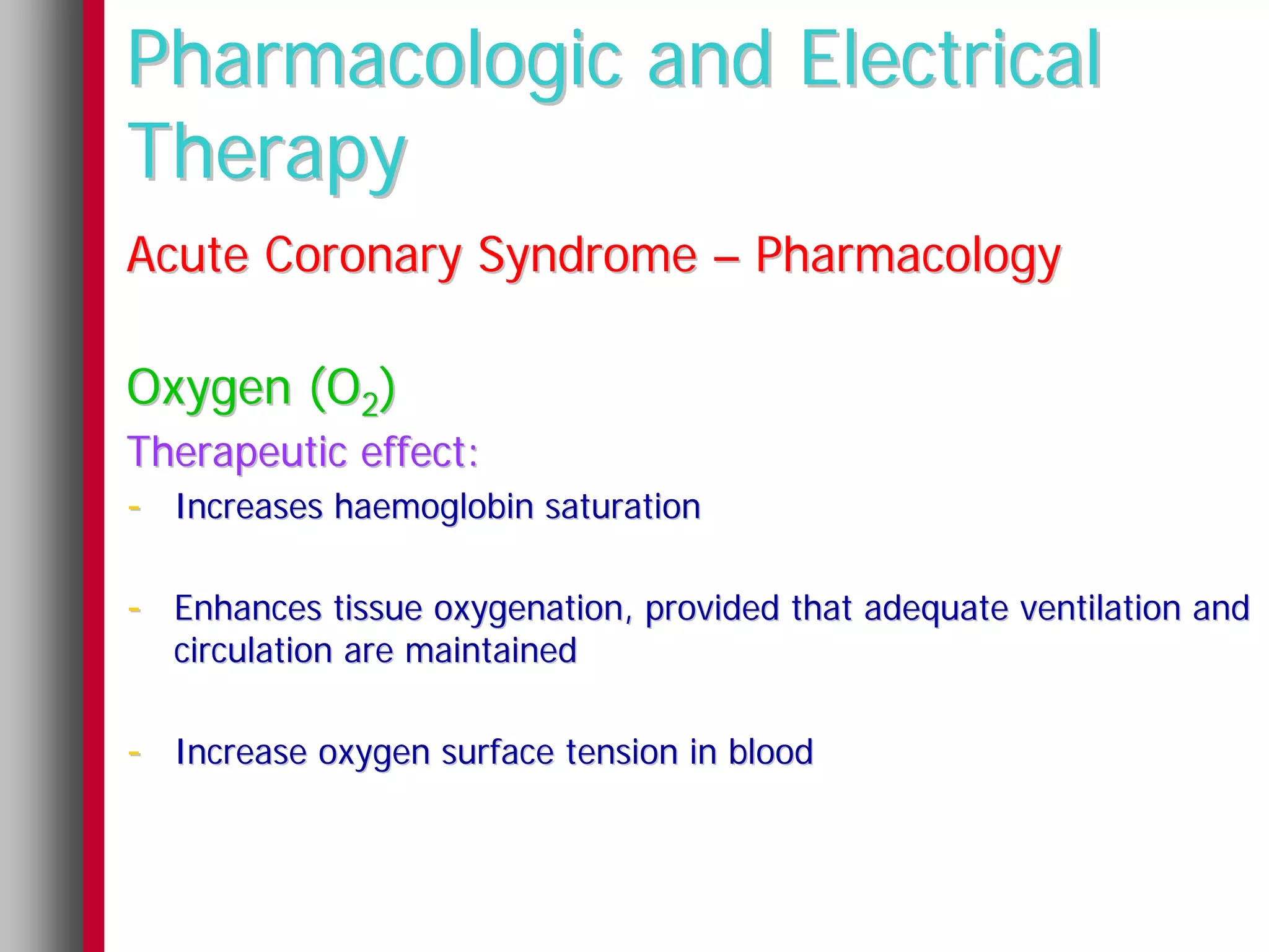 Pharmacologic and Electrical
Therapy
Acute Coronary Syndrome – Pharmacology

Oxygen (O2)
Therapeutic effect:
- Increases haemoglobin saturation

- Enhances tissue oxygenation, provided that adequate ventilation and
  circulation are maintained

- Increase oxygen surface tension in blood
 