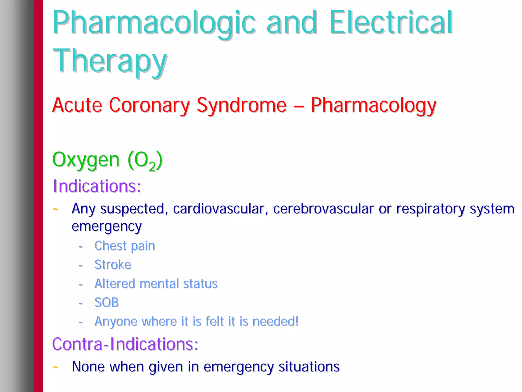 Pharmacologic and Electrical
Therapy
Acute Coronary Syndrome – Pharmacology

Oxygen (O2)
Indications:
- Any suspected, cardiovascular, cerebrovascular or respiratory system
  emergency
   -   Chest pain
   -   Stroke
   -   Altered mental status
   -   SOB
   -   Anyone where it is felt it is needed!
Contra-Indications:
- None when given in emergency situations
 