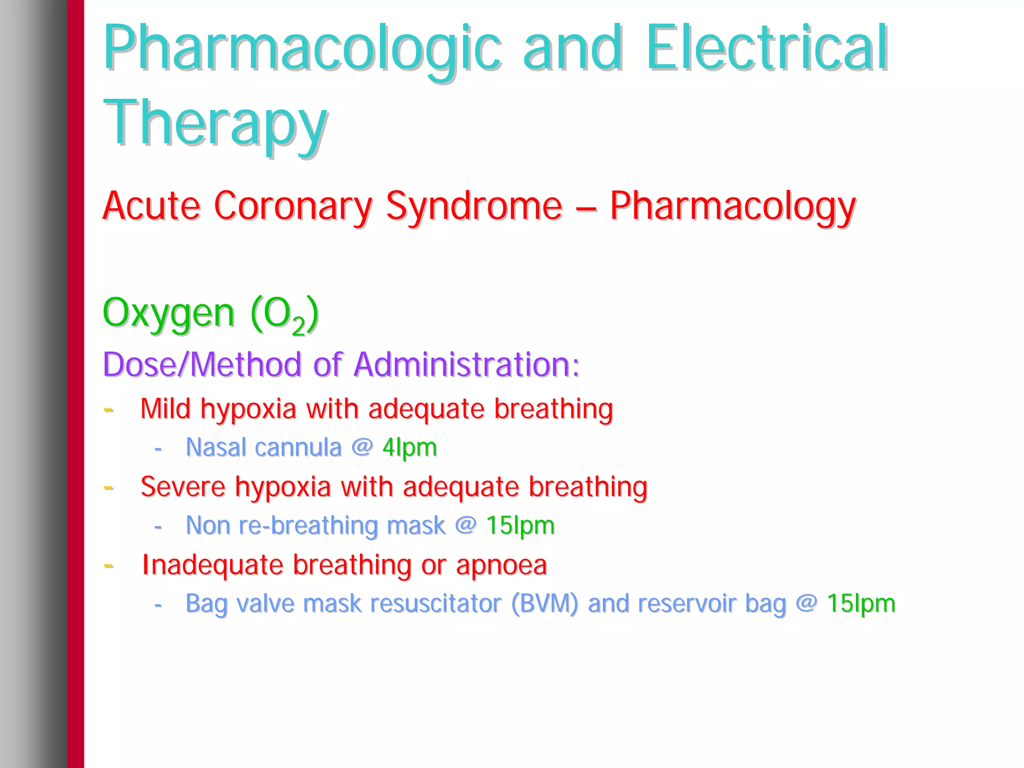 Pharmacologic and Electrical
Therapy
Acute Coronary Syndrome – Pharmacology

Oxygen (O2)
Dose/Method of Administration:
- Mild hypoxia with adequate breathing
   - Nasal cannula @ 4lpm
- Severe hypoxia with adequate breathing
   - Non re-breathing mask @ 15lpm
- Inadequate breathing or apnoea
   - Bag valve mask resuscitator (BVM) and reservoir bag @ 15lpm
 