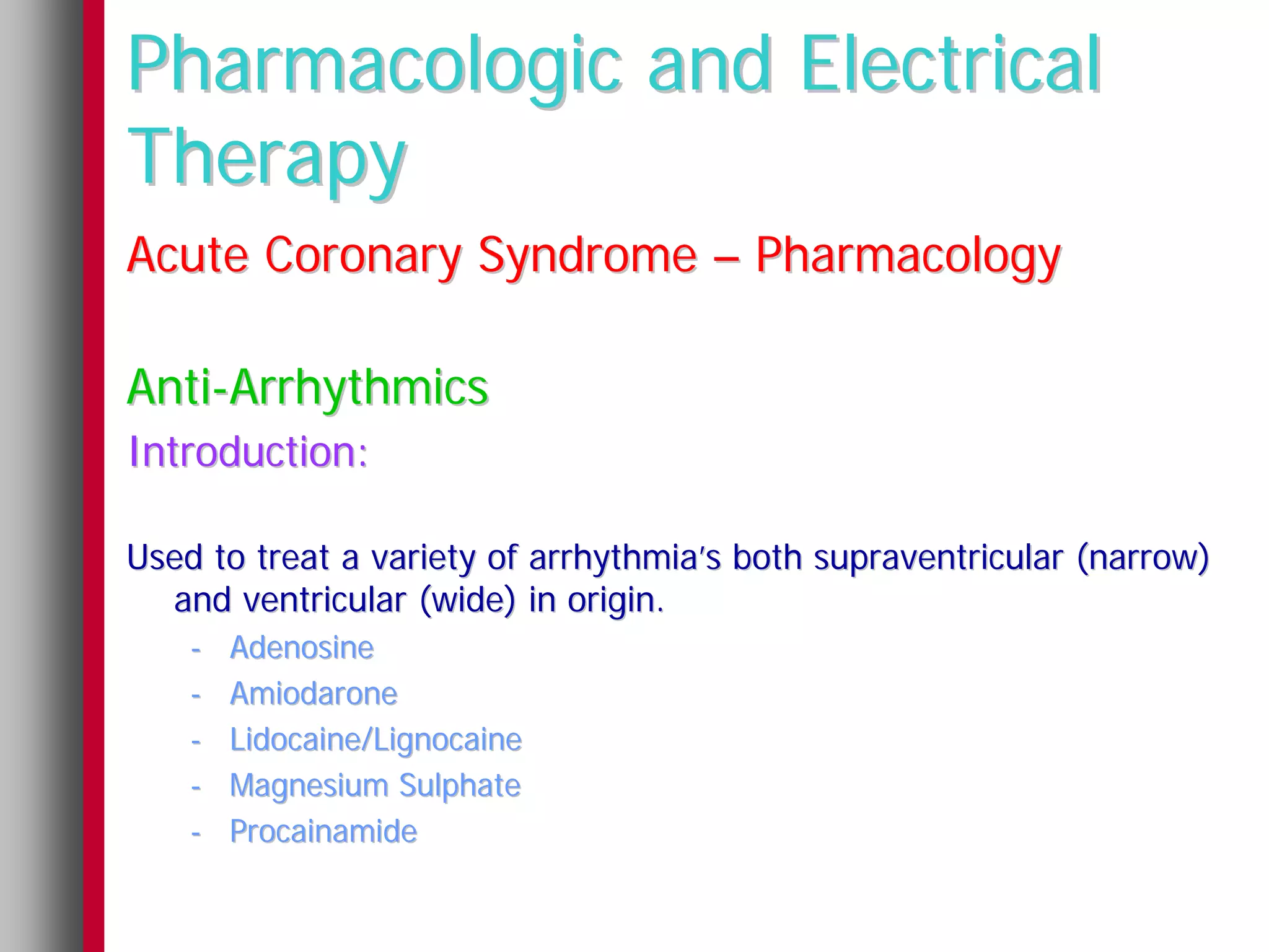 Pharmacologic and Electrical
Therapy
Acute Coronary Syndrome – Pharmacology

Anti-Arrhythmics
Introduction:

Used to treat a variety of arrhythmia’s both supraventricular (narrow)
  and ventricular (wide) in origin.
    -   Adenosine
    -   Amiodarone
    -   Lidocaine/Lignocaine
    -   Magnesium Sulphate
    -   Procainamide
 