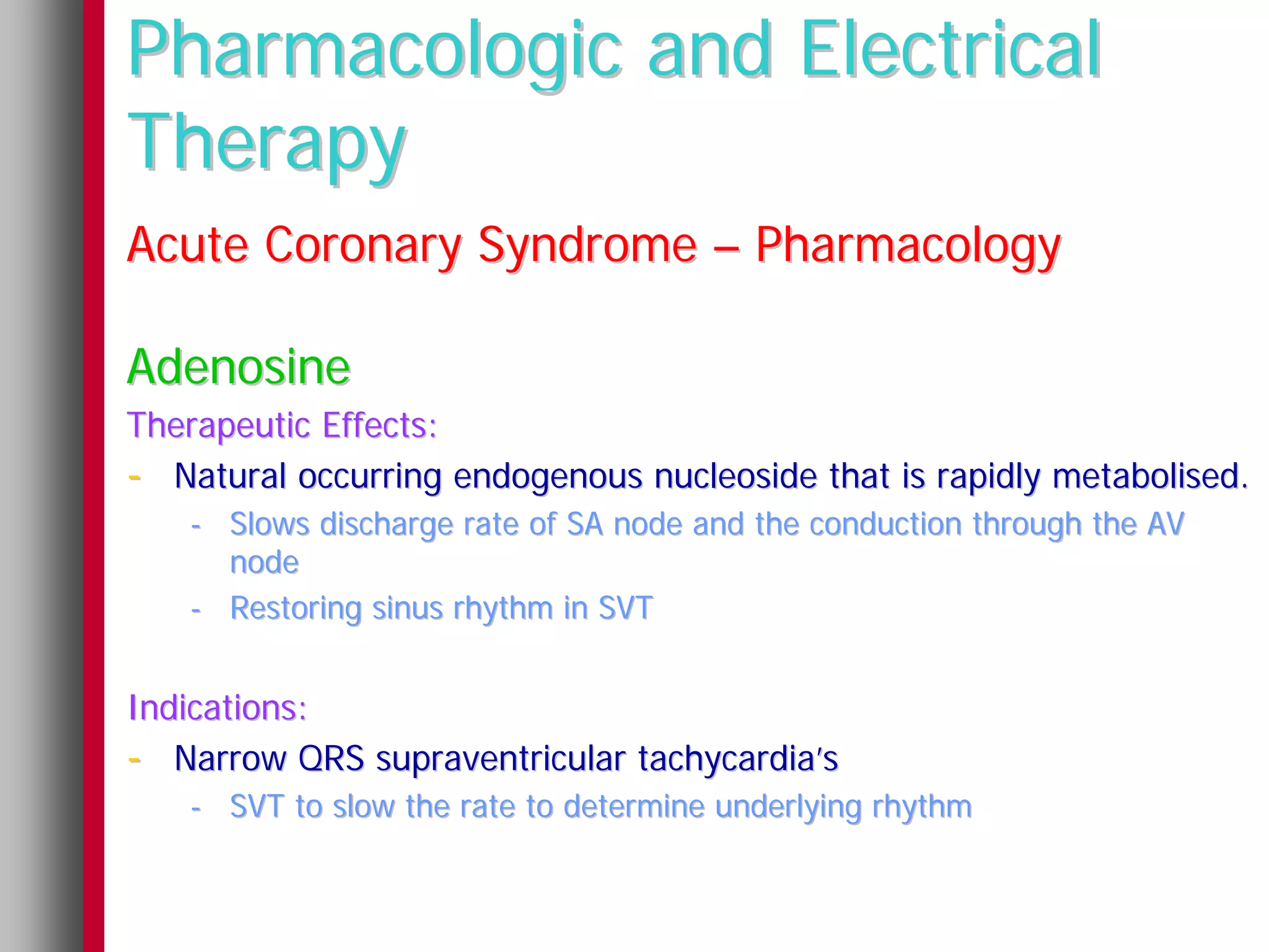 Pharmacologic and Electrical
Therapy
Acute Coronary Syndrome – Pharmacology

Adenosine
Therapeutic Effects:
- Natural occurring endogenous nucleoside that is rapidly metabolised.
   - Slows discharge rate of SA node and the conduction through the AV
     node
   - Restoring sinus rhythm in SVT


Indications:
- Narrow QRS supraventricular tachycardia’s
   - SVT to slow the rate to determine underlying rhythm
 