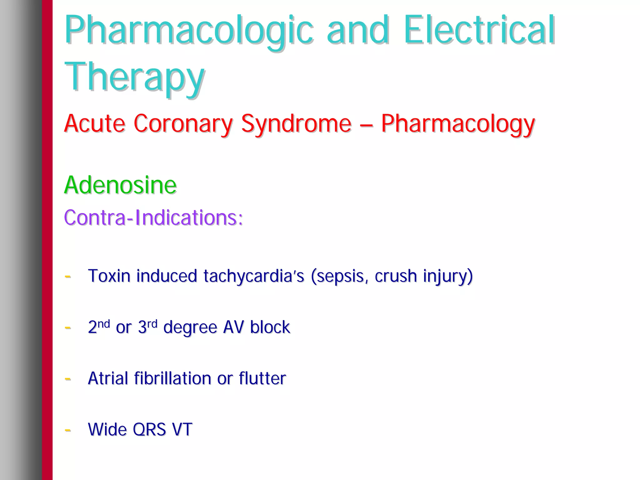Pharmacologic and Electrical
Therapy
Acute Coronary Syndrome – Pharmacology

Adenosine
Contra-Indications:

- Toxin induced tachycardia’s (sepsis, crush injury)

- 2nd or 3rd degree AV block

- Atrial fibrillation or flutter

- Wide QRS VT
 