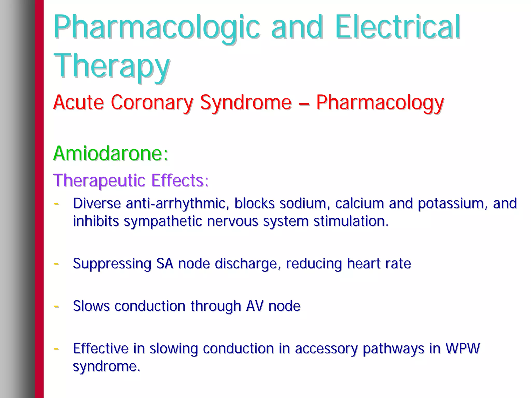 Pharmacologic and Electrical
Therapy
Acute Coronary Syndrome – Pharmacology

Amiodarone:
Therapeutic Effects:
- Diverse anti-arrhythmic, blocks sodium, calcium and potassium, and
  inhibits sympathetic nervous system stimulation.

- Suppressing SA node discharge, reducing heart rate

- Slows conduction through AV node

- Effective in slowing conduction in accessory pathways in WPW
  syndrome.
 