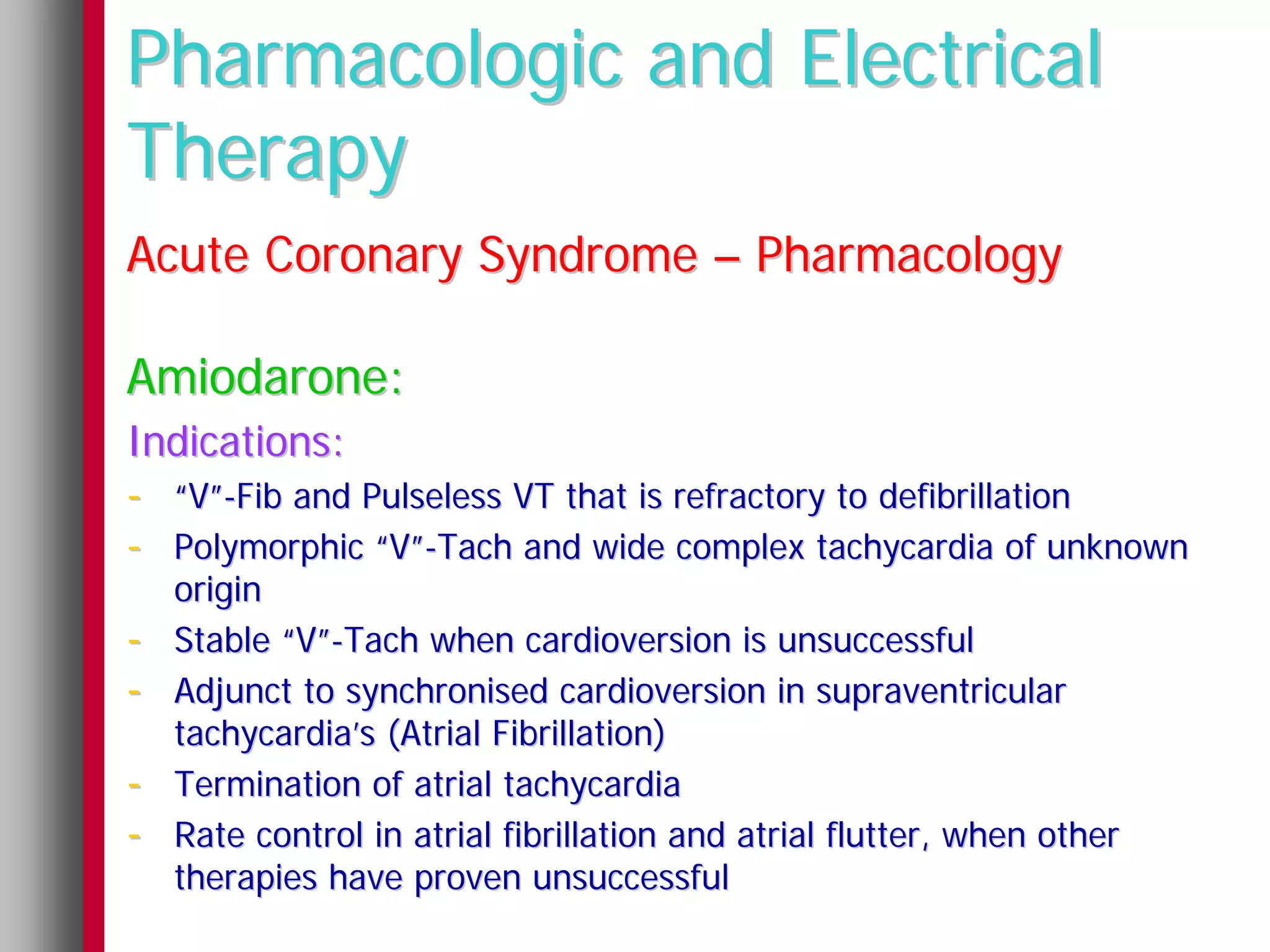 Pharmacologic and Electrical
Therapy
Acute Coronary Syndrome – Pharmacology

Amiodarone:
Indications:
- “V”-Fib and Pulseless VT that is refractory to defibrillation
- Polymorphic “V”-Tach and wide complex tachycardia of unknown
    origin
-   Stable “V”-Tach when cardioversion is unsuccessful
-   Adjunct to synchronised cardioversion in supraventricular
    tachycardia’s (Atrial Fibrillation)
-   Termination of atrial tachycardia
-   Rate control in atrial fibrillation and atrial flutter, when other
    therapies have proven unsuccessful
 