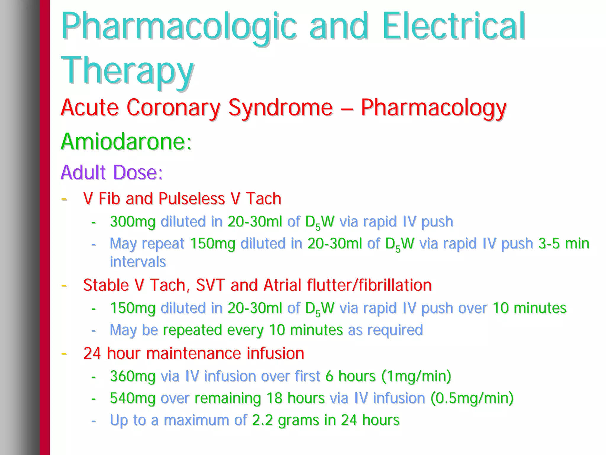 Pharmacologic and Electrical
Therapy
Acute Coronary Syndrome – Pharmacology
Amiodarone:
Adult Dose:
- V Fib and Pulseless V Tach
    - 300mg diluted in 20-30ml of D5W via rapid IV push
    - May repeat 150mg diluted in 20-30ml of D5W via rapid IV push 3-5 min
      intervals
- Stable V Tach, SVT and Atrial flutter/fibrillation
    - 150mg diluted in 20-30ml of D5W via rapid IV push over 10 minutes
    - May be repeated every 10 minutes as required
- 24 hour maintenance infusion
    -   360mg via IV infusion over first 6 hours (1mg/min)
    -   540mg over remaining 18 hours via IV infusion (0.5mg/min)
    -   Up to a maximum of 2.2 grams in 24 hours
 