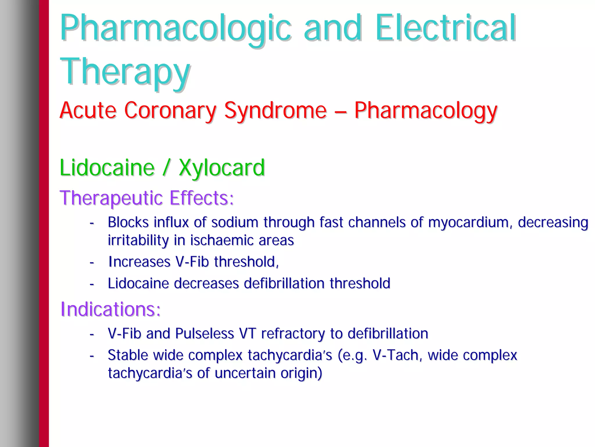 Pharmacologic and Electrical
Therapy
Acute Coronary Syndrome – Pharmacology

Lidocaine / Xylocard
Therapeutic Effects:
   - Blocks influx of sodium through fast channels of myocardium, decreasing
     irritability in ischaemic areas
   - Increases V-Fib threshold,
   - Lidocaine decreases defibrillation threshold
Indications:
   - V-Fib and Pulseless VT refractory to defibrillation
   - Stable wide complex tachycardia’s (e.g. V-Tach, wide complex
     tachycardia’s of uncertain origin)
 