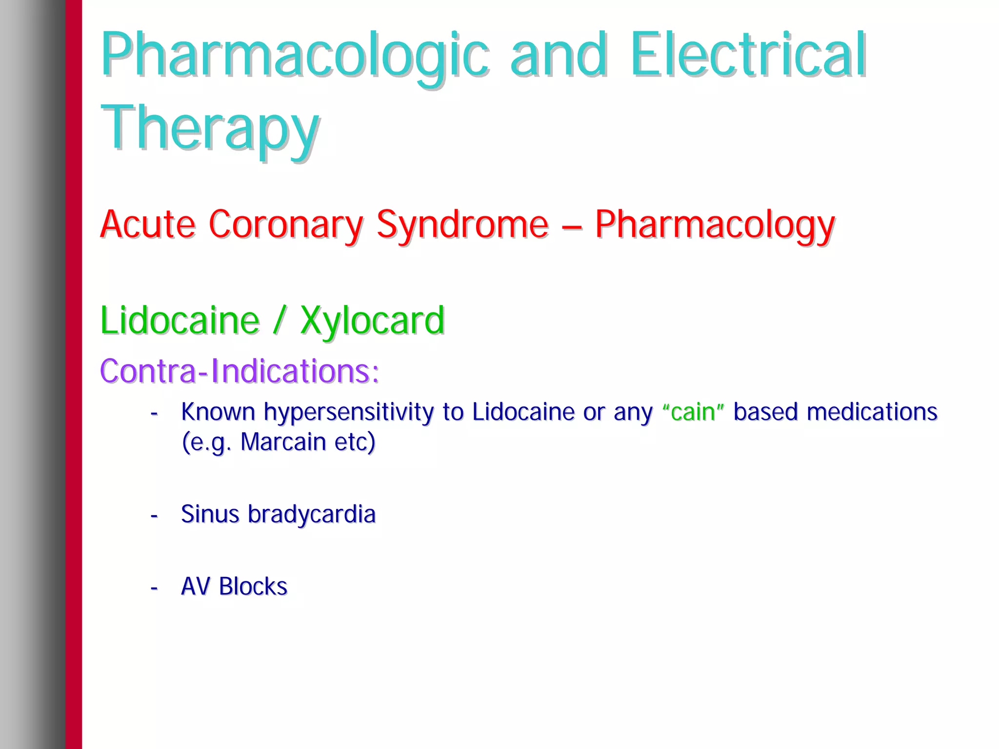 Pharmacologic and Electrical
Therapy
Acute Coronary Syndrome – Pharmacology

Lidocaine / Xylocard
Contra-Indications:
   - Known hypersensitivity to Lidocaine or any “cain” based medications
     (e.g. Marcain etc)

   - Sinus bradycardia

   - AV Blocks
 