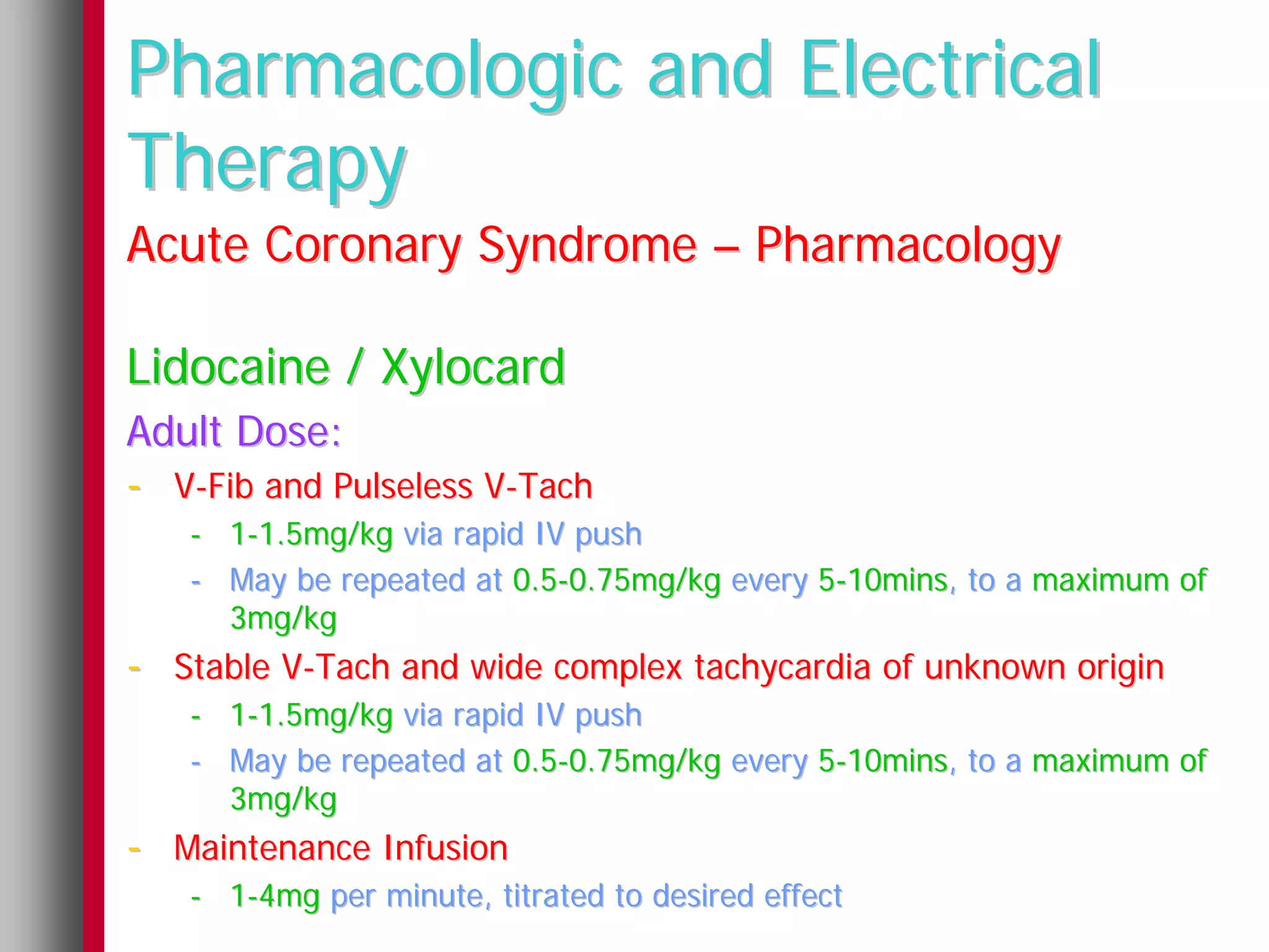 Pharmacologic and Electrical
Therapy
Acute Coronary Syndrome – Pharmacology

Lidocaine / Xylocard
Adult Dose:
- V-Fib and Pulseless V-Tach
   - 1-1.5mg/kg via rapid IV push
   - May be repeated at 0.5-0.75mg/kg every 5-10mins, to a maximum of
     3mg/kg
- Stable V-Tach and wide complex tachycardia of unknown origin
   - 1-1.5mg/kg via rapid IV push
   - May be repeated at 0.5-0.75mg/kg every 5-10mins, to a maximum of
     3mg/kg
- Maintenance Infusion
   - 1-4mg per minute, titrated to desired effect
 