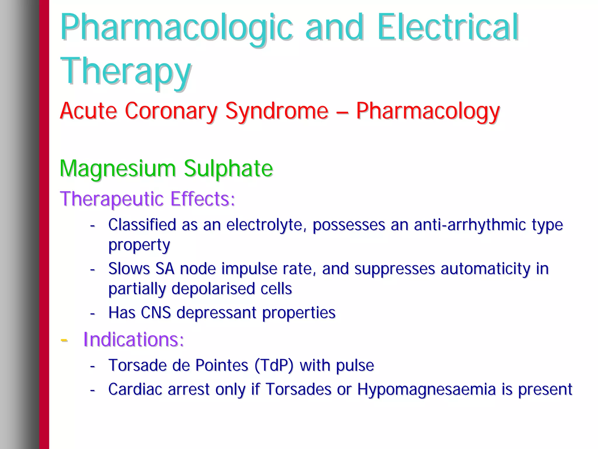 Pharmacologic and Electrical
Therapy
Acute Coronary Syndrome – Pharmacology

Magnesium Sulphate
Therapeutic Effects:
   - Classified as an electrolyte, possesses an anti-arrhythmic type
     property
   - Slows SA node impulse rate, and suppresses automaticity in
     partially depolarised cells
   - Has CNS depressant properties
- Indications:
   - Torsade de Pointes (TdP) with pulse
   - Cardiac arrest only if Torsades or Hypomagnesaemia is present
 