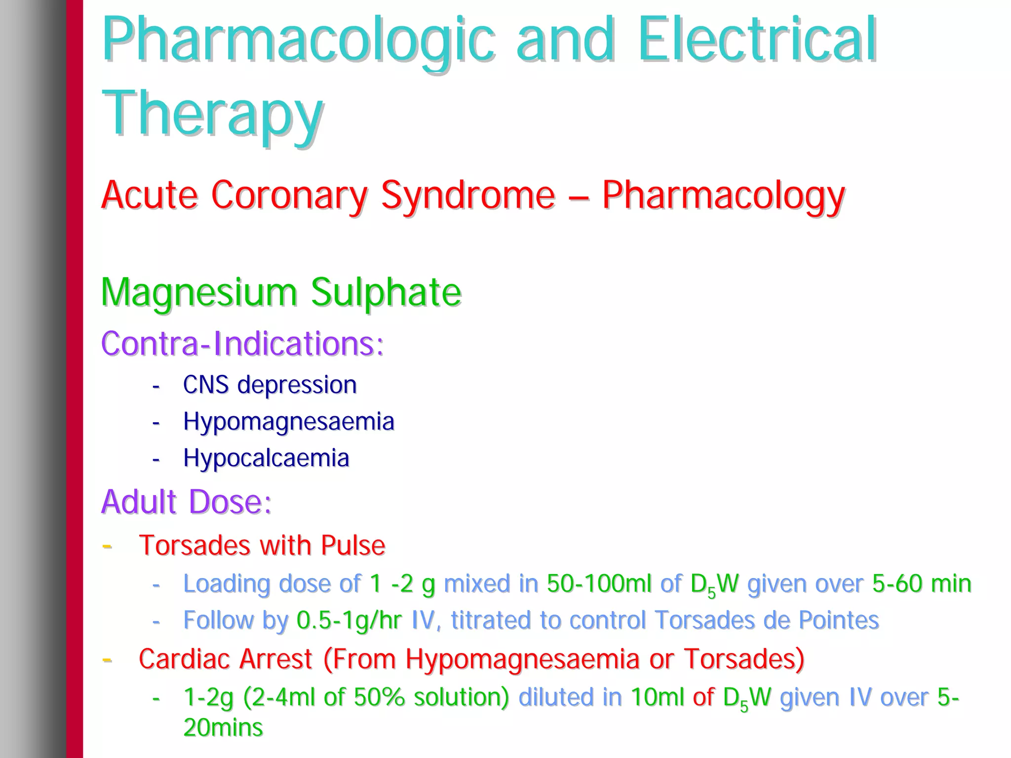 Pharmacologic and Electrical
Therapy
Acute Coronary Syndrome – Pharmacology

Magnesium Sulphate
Contra-Indications:
   -   CNS depression
   -   Hypomagnesaemia
   -   Hypocalcaemia
Adult Dose:
- Torsades with Pulse
   - Loading dose of 1 -2 g mixed in 50-100ml of D5W given over 5-60 min
   - Follow by 0.5-1g/hr IV, titrated to control Torsades de Pointes
- Cardiac Arrest (From Hypomagnesaemia or Torsades)
   - 1-2g (2-4ml of 50% solution) diluted in 10ml of D5W given IV over 5-
     20mins
 