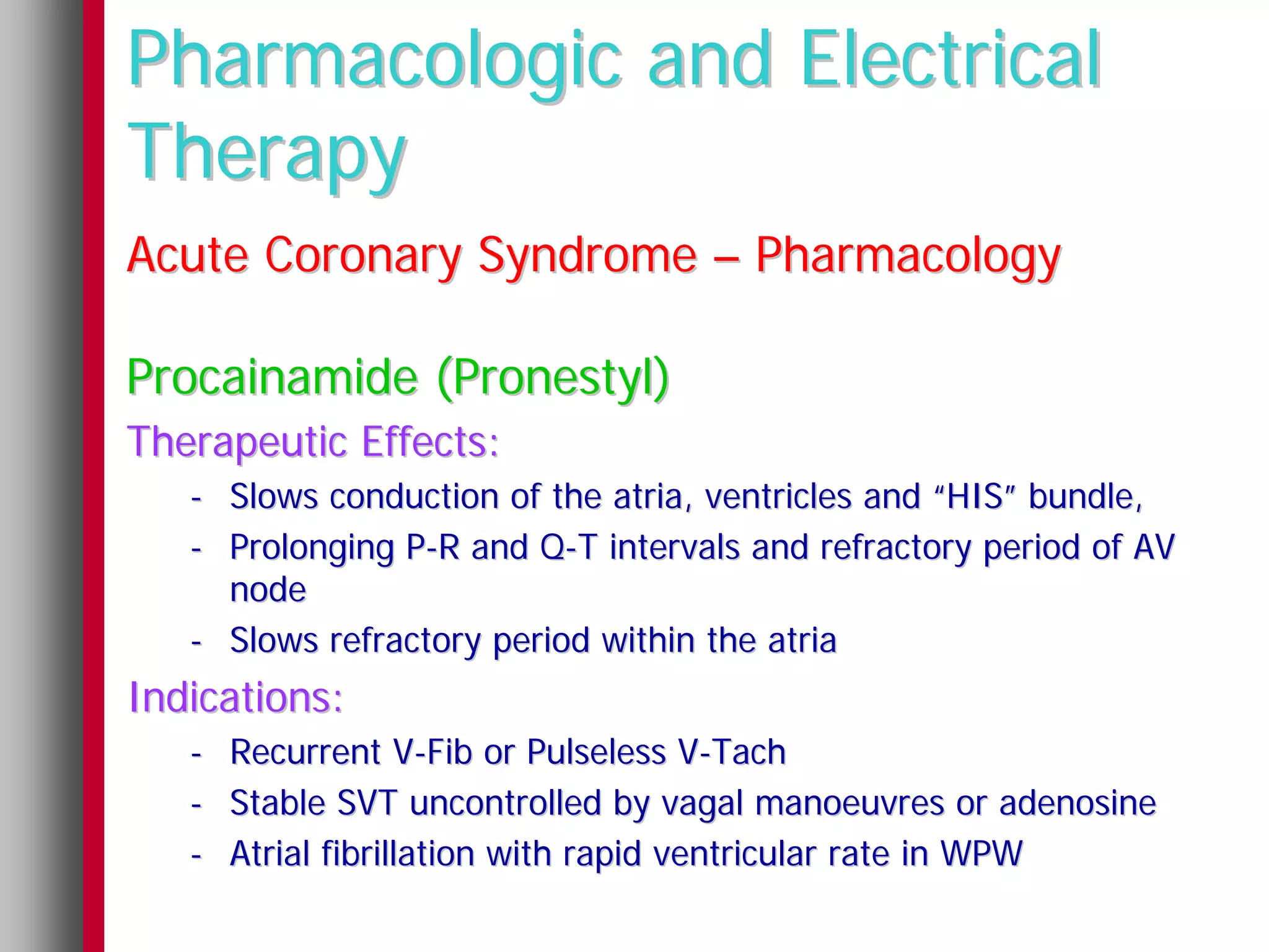 Pharmacologic and Electrical
Therapy
Acute Coronary Syndrome – Pharmacology

Procainamide (Pronestyl)
Therapeutic Effects:
   - Slows conduction of the atria, ventricles and “HIS” bundle,
   - Prolonging P-R and Q-T intervals and refractory period of AV
     node
   - Slows refractory period within the atria
Indications:
   - Recurrent V-Fib or Pulseless V-Tach
   - Stable SVT uncontrolled by vagal manoeuvres or adenosine
   - Atrial fibrillation with rapid ventricular rate in WPW
 
