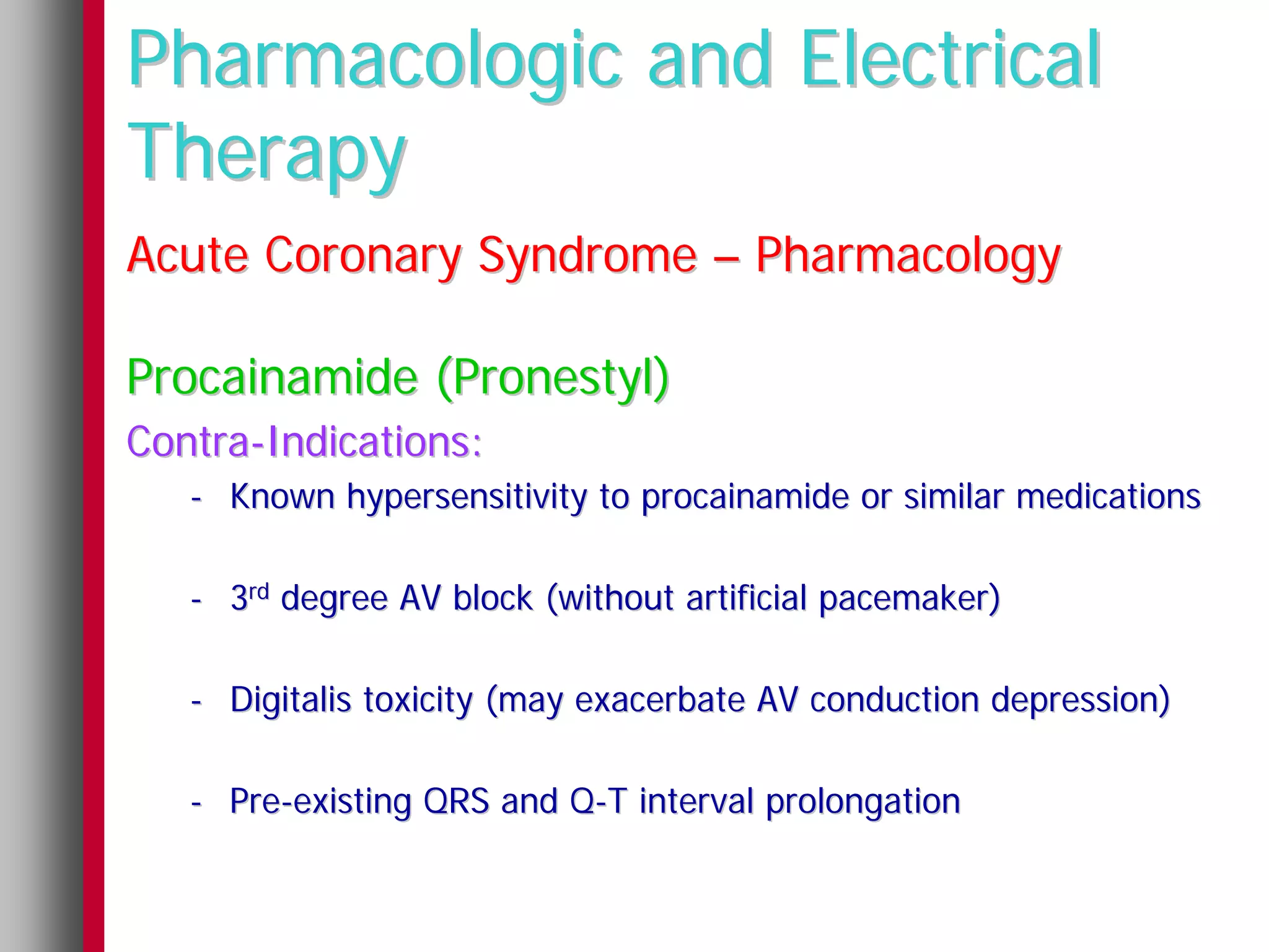 Pharmacologic and Electrical
Therapy
Acute Coronary Syndrome – Pharmacology

Procainamide (Pronestyl)
Contra-Indications:
   - Known hypersensitivity to procainamide or similar medications

   - 3rd degree AV block (without artificial pacemaker)

   - Digitalis toxicity (may exacerbate AV conduction depression)

   - Pre-existing QRS and Q-T interval prolongation
 