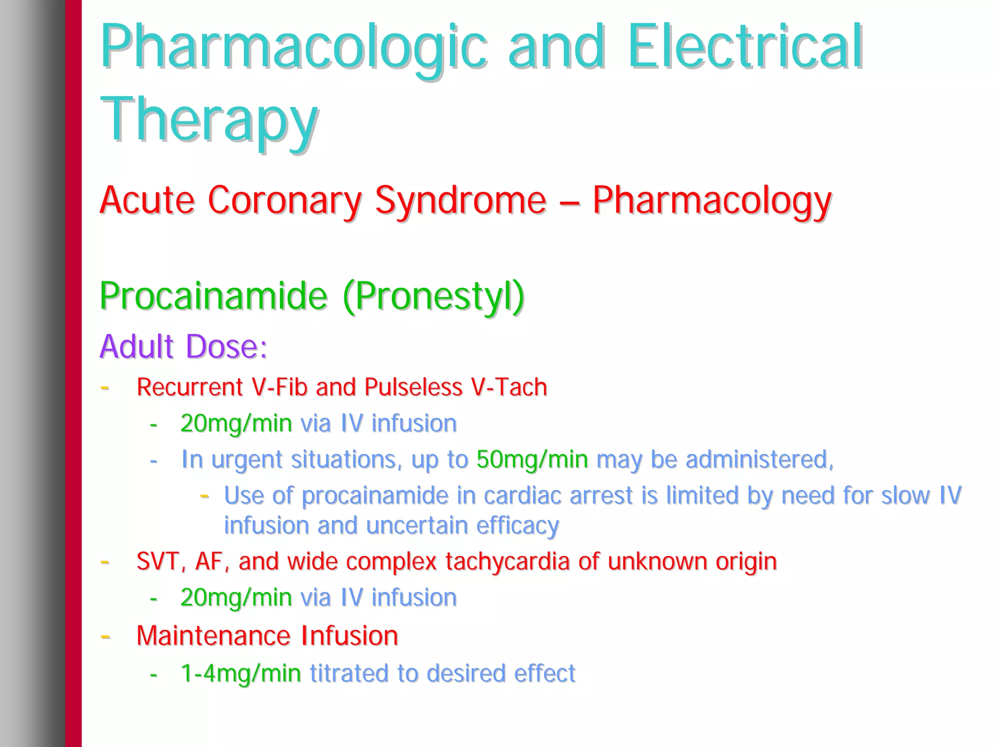 Pharmacologic and Electrical
Therapy
Acute Coronary Syndrome – Pharmacology

Procainamide (Pronestyl)
Adult Dose:
- Recurrent V-Fib and Pulseless V-Tach
     - 20mg/min via IV infusion
     - In urgent situations, up to 50mg/min may be administered,
         - Use of procainamide in cardiac arrest is limited by need for slow IV
           infusion and uncertain efficacy
-   SVT, AF, and wide complex tachycardia of unknown origin
     - 20mg/min via IV infusion
- Maintenance Infusion
     - 1-4mg/min titrated to desired effect
 