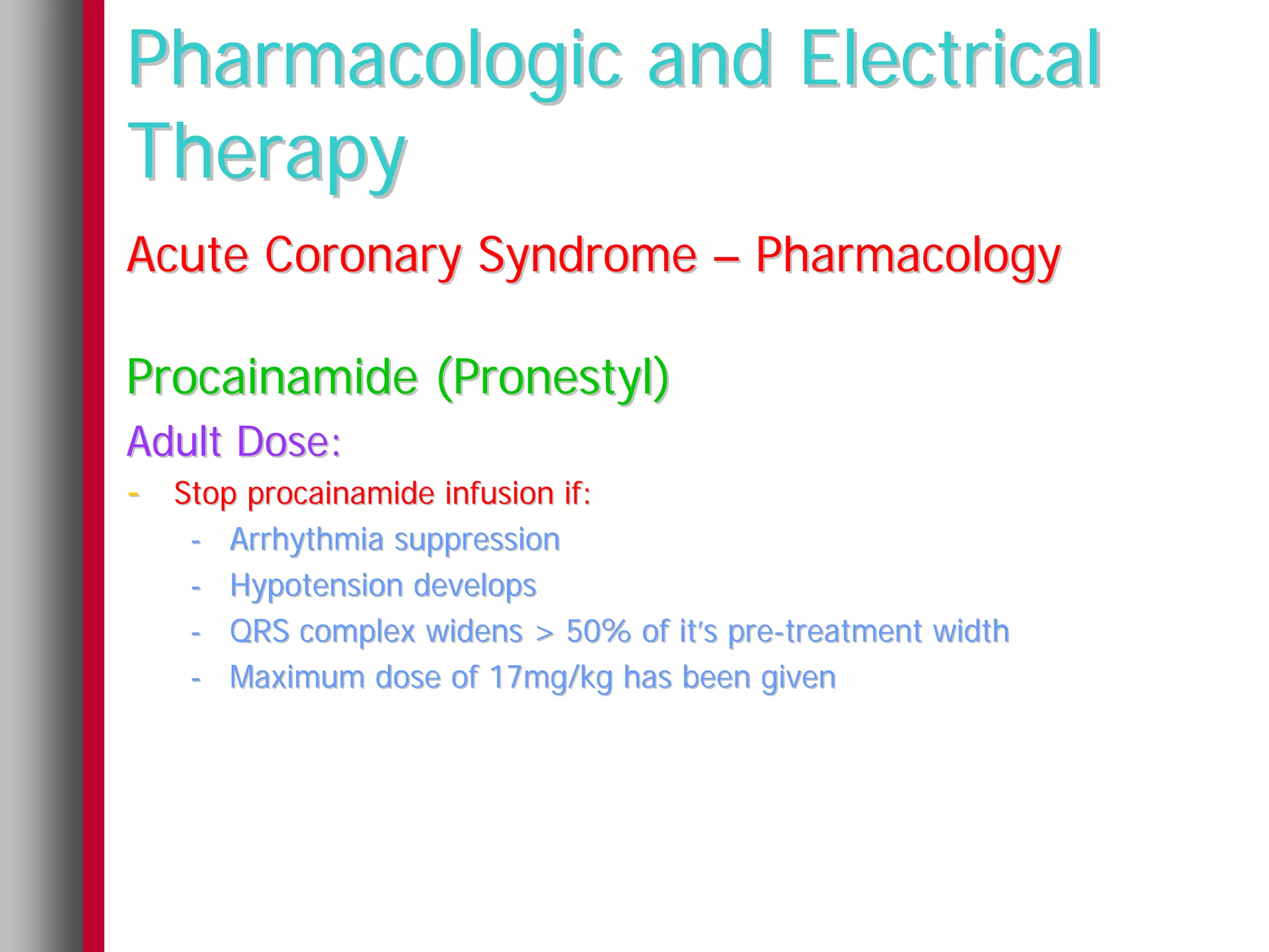 Pharmacologic and Electrical
Therapy
Acute Coronary Syndrome – Pharmacology

Procainamide (Pronestyl)
Adult Dose:
- Stop procainamide infusion if:
    -   Arrhythmia suppression
    -   Hypotension develops
    -   QRS complex widens > 50% of it’s pre-treatment width
    -   Maximum dose of 17mg/kg has been given
 