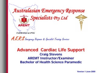 Australasian Emergency Response
        Specialists Pty Ltd

    TASMANIA & PNG

A.E.R.S Emergency Response & Specialist Training Services

     Advanced Cardiac Life Support
                    Craig Stevens
            AREMT Instructor/Examiner
        Bachelor of Health Science Paramedic

                                                            Version 1 June 2009
 
