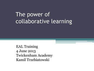 The power of
collaborative learning
Beginner and Advanced EAL Learners in Your
Classroom
EAL Training
4 June 2013
Twickenham Academy
Kamil Trzebiatowski
 