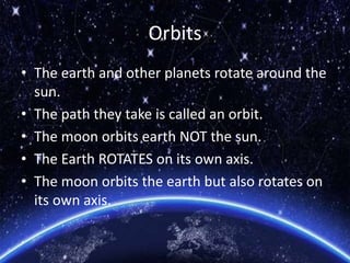 Orbits
• The earth and other planets rotate around the
sun.
• The path they take is called an orbit.
• The moon orbits earth NOT the sun.
• The Earth ROTATES on its own axis.
• The moon orbits the earth but also rotates on
its own axis.
 