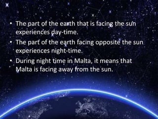 • The part of the earth that is facing the sun
experiences day-time.
• The part of the earth facing opposite the sun
experiences night-time.
• During night time in Malta, it means that
Malta is facing away from the sun.
 