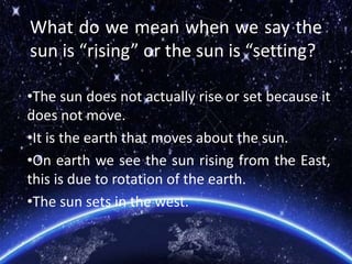What do we mean when we say the
sun is “rising” or the sun is “setting?
•The sun does not actually rise or set because it
does not move.
•It is the earth that moves about the sun.
•On earth we see the sun rising from the East,
this is due to rotation of the earth.
•The sun sets in the west.
 