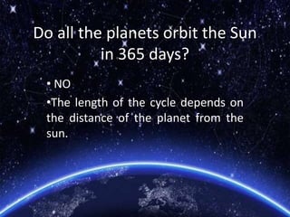 Do all the planets orbit the Sun
in 365 days?
• NO
•The length of the cycle depends on
the distance of the planet from the
sun.
 