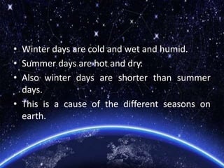 • Winter days are cold and wet and humid.
• Summer days are hot and dry.
• Also winter days are shorter than summer
days.
• This is a cause of the different seasons on
earth.
 