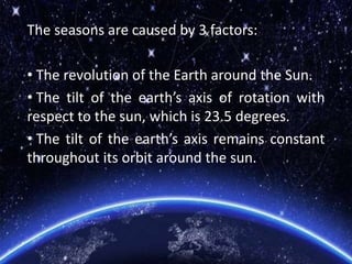 The seasons are caused by 3 factors:
• The revolution of the Earth around the Sun.
• The tilt of the earth’s axis of rotation with
respect to the sun, which is 23.5 degrees.
• The tilt of the earth’s axis remains constant
throughout its orbit around the sun.
 