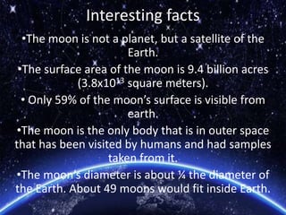 Interesting facts
•The moon is not a planet, but a satellite of the
Earth.
•The surface area of the moon is 9.4 billion acres
(3.8x1013 square meters).
• Only 59% of the moon’s surface is visible from
earth.
•The moon is the only body that is in outer space
that has been visited by humans and had samples
taken from it.
•The moon’s diameter is about ¼ the diameter of
the Earth. About 49 moons would fit inside Earth.
 