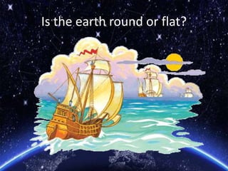 Is the earth round or flat?
 