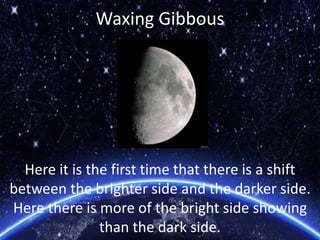 Waxing Gibbous
Here it is the first time that there is a shift
between the brighter side and the darker side.
Here there is more of the bright side showing
than the dark side.
 